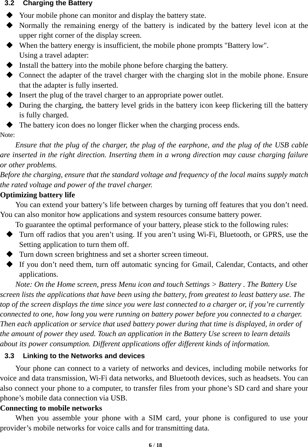   6 / 18  3.2  Charging the Battery  Your mobile phone can monitor and display the battery state.  Normally the remaining energy of the battery is indicated by the battery level icon at the upper right corner of the display screen.  When the battery energy is insufficient, the mobile phone prompts &quot;Battery low&quot;.   Using a travel adapter:  Install the battery into the mobile phone before charging the battery.  Connect the adapter of the travel charger with the charging slot in the mobile phone. Ensure that the adapter is fully inserted.  Insert the plug of the travel charger to an appropriate power outlet.  During the charging, the battery level grids in the battery icon keep flickering till the battery is fully charged.  The battery icon does no longer flicker when the charging process ends. Note: Ensure that the plug of the charger, the plug of the earphone, and the plug of the USB cable are inserted in the right direction. Inserting them in a wrong direction may cause charging failure or other problems. Before the charging, ensure that the standard voltage and frequency of the local mains supply match the rated voltage and power of the travel charger. Optimizing battery life You can extend your battery’s life between charges by turning off features that you don’t need. You can also monitor how applications and system resources consume battery power.   To guarantee the optimal performance of your battery, please stick to the following rules:  Turn off radios that you aren’t using. If you aren’t using Wi-Fi, Bluetooth, or GPRS, use the Setting application to turn them off.  Turn down screen brightness and set a shorter screen timeout.  If you don’t need them, turn off automatic syncing for Gmail, Calendar, Contacts, and other applications. Note: On the Home screen, press Menu icon and touch Settings &gt; Battery . The Battery Use screen lists the applications that have been using the battery, from greatest to least battery use. The top of the screen displays the time since you were last connected to a charger or, if you’re currently connected to one, how long you were running on battery power before you connected to a charger. Then each application or service that used battery power during that time is displayed, in order of the amount of power they used. Touch an application in the Battery Use screen to learn details about its power consumption. Different applications offer different kinds of information.   3.3  Linking to the Networks and devices Your phone can connect to a variety of networks and devices, including mobile networks for voice and data transmission, Wi-Fi data networks, and Bluetooth devices, such as headsets. You can also connect your phone to a computer, to transfer files from your phone’s SD card and share your phone’s mobile data connection via USB. Connecting to mobile networks     When you assemble your phone with a SIM card, your phone is configured to use your provider’s mobile networks for voice calls and for transmitting data.   