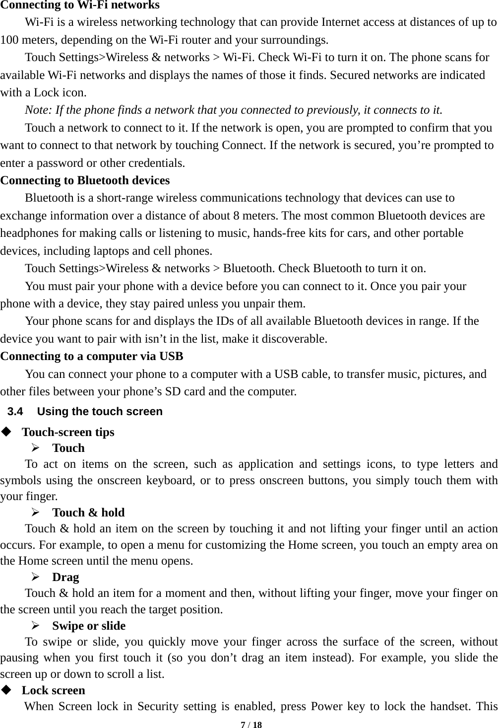   7 / 18  Connecting to Wi-Fi networks Wi-Fi is a wireless networking technology that can provide Internet access at distances of up to 100 meters, depending on the Wi-Fi router and your surroundings.   Touch Settings&gt;Wireless &amp; networks &gt; Wi-Fi. Check Wi-Fi to turn it on. The phone scans for available Wi-Fi networks and displays the names of those it finds. Secured networks are indicated with a Lock icon.   Note: If the phone finds a network that you connected to previously, it connects to it. Touch a network to connect to it. If the network is open, you are prompted to confirm that you want to connect to that network by touching Connect. If the network is secured, you’re prompted to enter a password or other credentials. Connecting to Bluetooth devices Bluetooth is a short-range wireless communications technology that devices can use to exchange information over a distance of about 8 meters. The most common Bluetooth devices are headphones for making calls or listening to music, hands-free kits for cars, and other portable devices, including laptops and cell phones.       Touch Settings&gt;Wireless &amp; networks &gt; Bluetooth. Check Bluetooth to turn it on.         You must pair your phone with a device before you can connect to it. Once you pair your phone with a device, they stay paired unless you unpair them.         Your phone scans for and displays the IDs of all available Bluetooth devices in range. If the device you want to pair with isn’t in the list, make it discoverable.   Connecting to a computer via USB You can connect your phone to a computer with a USB cable, to transfer music, pictures, and other files between your phone’s SD card and the computer. 3.4  Using the touch screen  Touch-screen tips    Touch To act on items on the screen, such as application and settings icons, to type letters and symbols using the onscreen keyboard, or to press onscreen buttons, you simply touch them with your finger.  Touch &amp; hold   Touch &amp; hold an item on the screen by touching it and not lifting your finger until an action occurs. For example, to open a menu for customizing the Home screen, you touch an empty area on the Home screen until the menu opens.      Drag  Touch &amp; hold an item for a moment and then, without lifting your finger, move your finger on the screen until you reach the target position.    Swipe or slide     To swipe or slide, you quickly move your finger across the surface of the screen, without pausing when you first touch it (so you don’t drag an item instead). For example, you slide the screen up or down to scroll a list.  Lock screen   When Screen lock in Security setting is enabled, press Power key to lock the handset. This 