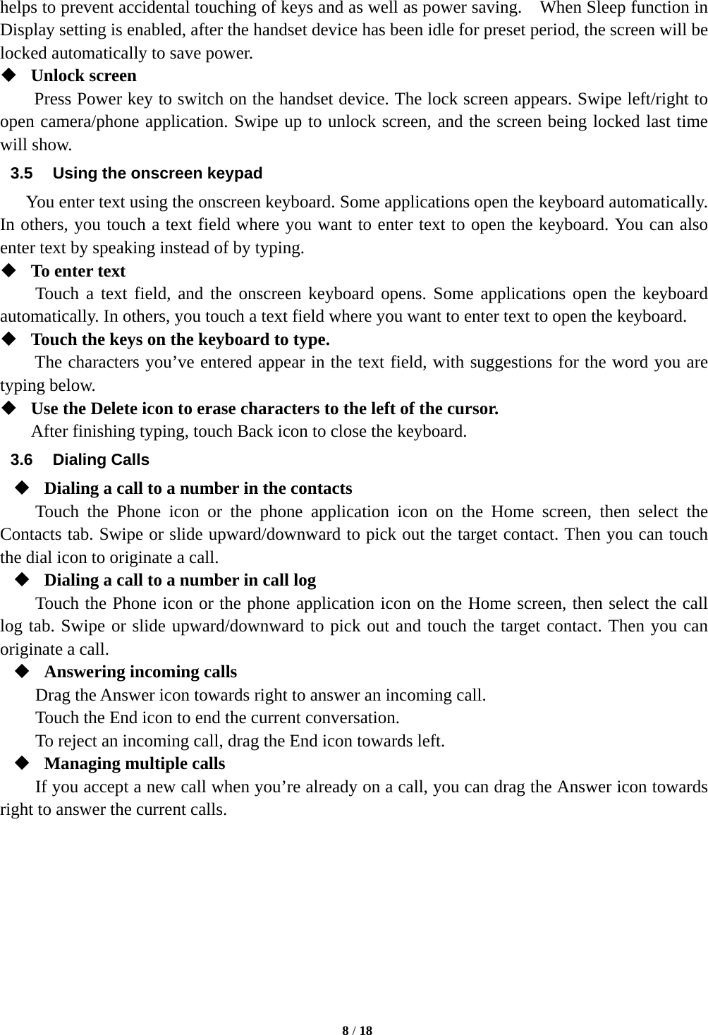   8 / 18  helps to prevent accidental touching of keys and as well as power saving.    When Sleep function in Display setting is enabled, after the handset device has been idle for preset period, the screen will be locked automatically to save power.    Unlock screen   Press Power key to switch on the handset device. The lock screen appears. Swipe left/right to open camera/phone application. Swipe up to unlock screen, and the screen being locked last time will show.   3.5  Using the onscreen keypad You enter text using the onscreen keyboard. Some applications open the keyboard automatically. In others, you touch a text field where you want to enter text to open the keyboard. You can also enter text by speaking instead of by typing.    To enter text Touch a text field, and the onscreen keyboard opens. Some applications open the keyboard automatically. In others, you touch a text field where you want to enter text to open the keyboard.  Touch the keys on the keyboard to type. The characters you’ve entered appear in the text field, with suggestions for the word you are typing below.    Use the Delete icon to erase characters to the left of the cursor. After finishing typing, touch Back icon to close the keyboard. 3.6 Dialing Calls  Dialing a call to a number in the contacts Touch the Phone icon or the phone application icon on the Home screen, then select the Contacts tab. Swipe or slide upward/downward to pick out the target contact. Then you can touch the dial icon to originate a call.  Dialing a call to a number in call log Touch the Phone icon or the phone application icon on the Home screen, then select the call log tab. Swipe or slide upward/downward to pick out and touch the target contact. Then you can originate a call.  Answering incoming calls Drag the Answer icon towards right to answer an incoming call. Touch the End icon to end the current conversation. To reject an incoming call, drag the End icon towards left.  Managing multiple calls If you accept a new call when you’re already on a call, you can drag the Answer icon towards right to answer the current calls.         