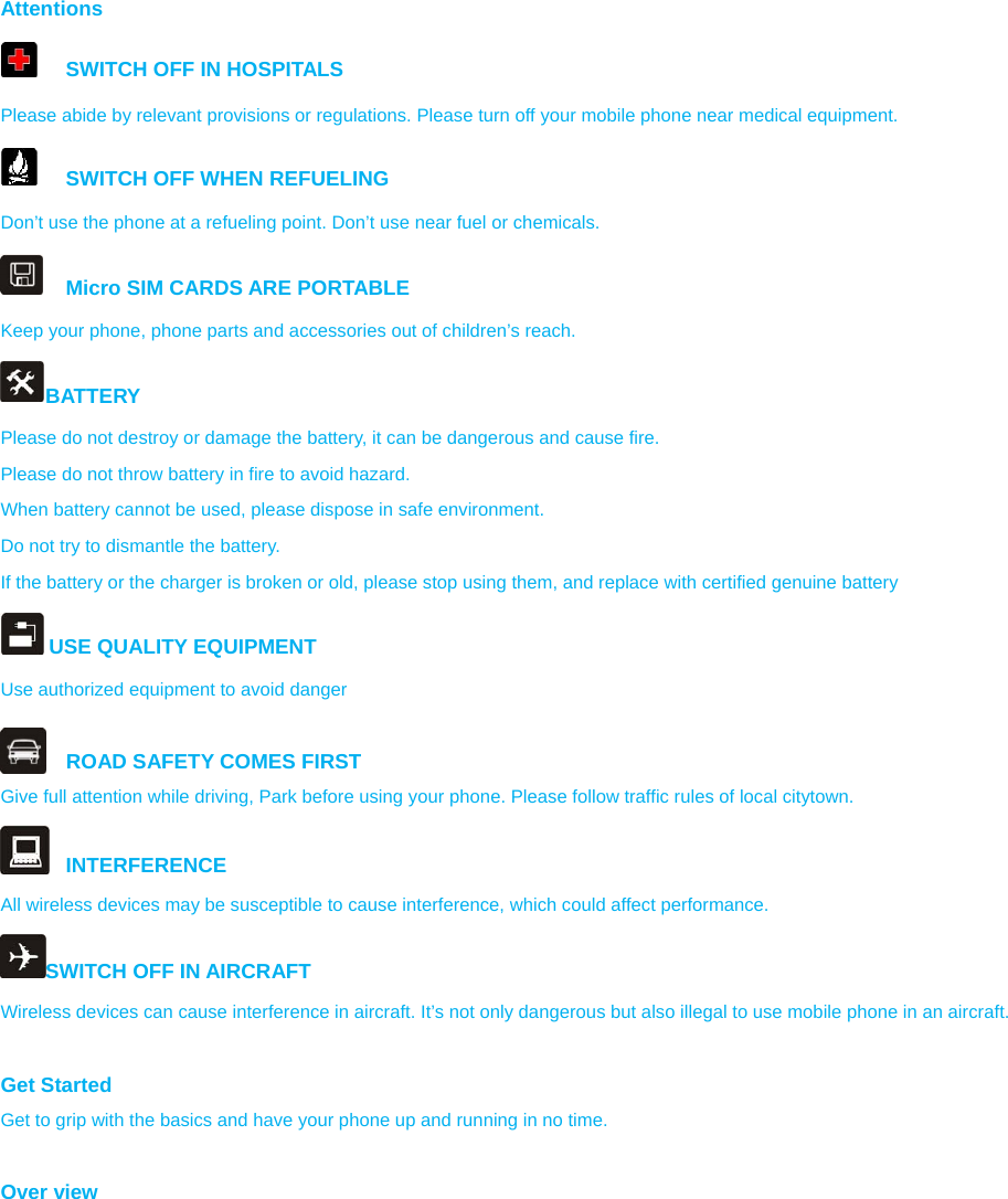 Attentions   SWITCH OFF IN HOSPITALS Please abide by relevant provisions or regulations. Please turn off your mobile phone near medical equipment.     SWITCH OFF WHEN REFUELING Don’t use the phone at a refueling point. Don’t use near fuel or chemicals.   Micro SIM CARDS ARE PORTABLE Keep your phone, phone parts and accessories out of children’s reach. BATTERY Please do not destroy or damage the battery, it can be dangerous and cause fire. Please do not throw battery in fire to avoid hazard. When battery cannot be used, please dispose in safe environment. Do not try to dismantle the battery. If the battery or the charger is broken or old, please stop using them, and replace with certified genuine battery    USE QUALITY EQUIPMENT Use authorized equipment to avoid danger  ROAD SAFETY COMES FIRST Give full attention while driving, Park before using your phone. Please follow traffic rules of local citytown.  INTERFERENCE All wireless devices may be susceptible to cause interference, which could affect performance. SWITCH OFF IN AIRCRAFT Wireless devices can cause interference in aircraft. It’s not only dangerous but also illegal to use mobile phone in an aircraft.  Get Started Get to grip with the basics and have your phone up and running in no time.  Over view  