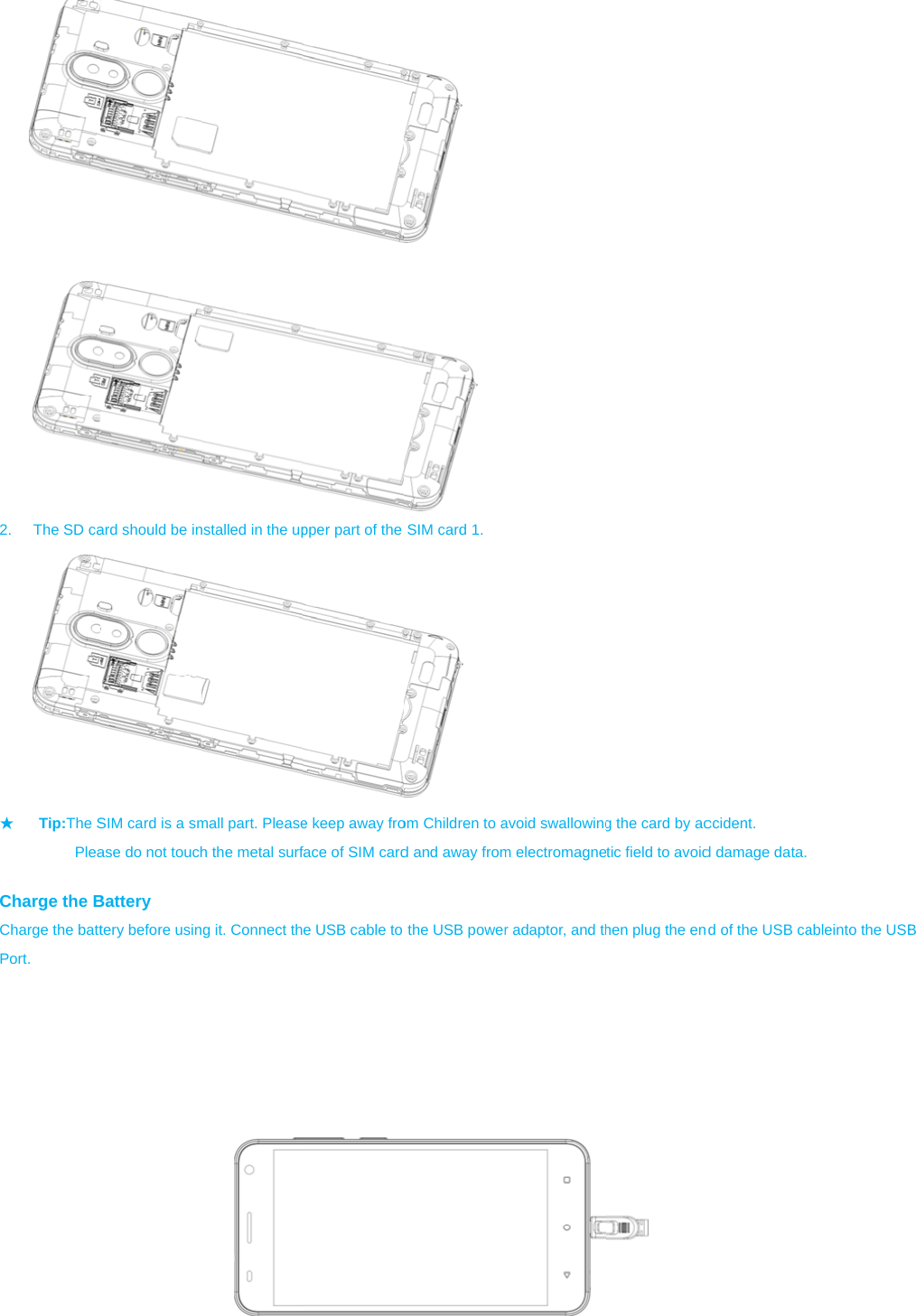  2.  The SD ca★ Tip:The S          Plea Charge the BCharge the battPort.   ard should be inSIM card is a smase do not touchBattery tery before usinnstalled in the upmall part. Pleaseh the metal surfg it. Connect thpper part of the e keep away froface of SIM carde USB cable to   SIM card 1.  om Children to ad and away fromthe USB poweravoid swallowingm electromagner adaptor, and thg the card by actic field to avoidhen plug the endccident. d damage data. d of the USB caableinto the USBB 