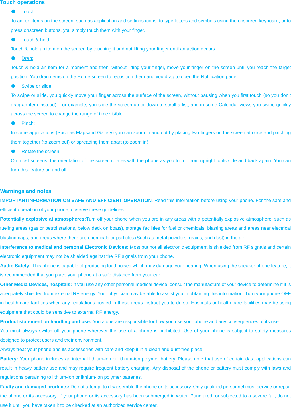  Touch operations ●  Touch:  To act on items on the screen, such as application and settings icons, to type letters and symbols using the onscreen keyboard, or to press onscreen buttons, you simply touch them with your finger. ●  Touch &amp; hold:   Touch &amp; hold an item on the screen by touching it and not lifting your finger until an action occurs.   ●  Drag:  Touch &amp; hold an item for a moment and then, without lifting your finger, move your finger on the screen until you reach the target position. You drag items on the Home screen to reposition them and you drag to open the Notification panel.   ●  Swipe or slide:   To swipe or slide, you quickly move your finger across the surface of the screen, without pausing when you first touch (so you don’t drag an item instead). For example, you slide the screen up or down to scroll a list, and in some Calendar views you swipe quickly across the screen to change the range of time visible. ●  Pinch:  In some applications (Such as Mapsand Gallery) you can zoom in and out by placing two fingers on the screen at once and pinching them together (to zoom out) or spreading them apart (to zoom in). ●  Rotate the screen:   On most screens, the orientation of the screen rotates with the phone as you turn it from upright to its side and back again. You can turn this feature on and off.   Warnings and notes IMPORTANTINFORMATION ON SAFE AND EFFICIENT OPERATION. Read this information before using your phone. For the safe and efficient operation of your phone, observe these guidelines: Potentially explosive at atmospheres:Turn off your phone when you are in any areas with a potentially explosive atmosphere, such as fueling areas (gas or petrol stations, below deck on boats), storage facilities for fuel or chemicals, blasting areas and areas near electrical blasting caps, and areas where there are chemicals or particles (Such as metal powders, grains, and dust) in the air. Interference to medical and personal Electronic Devices: Most but not all electronic equipment is shielded from RF signals and certain electronic equipment may not be shielded against the RF signals from your phone. Audio Safety: This phone is capable of producing loud noises which may damage your hearing. When using the speaker phone feature, it is recommended that you place your phone at a safe distance from your ear. Other Media Devices, hospitals: If you use any other personal medical device, consult the manufacture of your device to determine if it is adequately shielded from external RF energy. Your physician may be able to assist you in obtaining this information. Turn your phone OFF in health care facilities when any regulations posted in these areas instruct you to do so. Hospitals or health care facilities may be using equipment that could be sensitive to external RF energy. Product statement on handling and use: You alone are responsible for how you use your phone and any consequences of its use. You must always switch off your phone wherever the use of a phone is prohibited. Use of your phone is subject to safety measures designed to protect users and their environment. Always treat your phone and its accessories with care and keep it in a clean and dust-free place Battery: Your phone includes an internal lithium-ion or lithium-ion polymer battery. Please note that use of certain data applications can result in heavy battery use and may require frequent battery charging. Any disposal of the phone or battery must comply with laws and regulations pertaining to lithium-ion or lithium-ion polymer batteries. Faulty and damaged products: Do not attempt to disassemble the phone or its accessory. Only qualified personnel must service or repair the phone or its accessory. If your phone or its accessory has been submerged in water, Punctured, or subjected to a severe fall, do not use it until you have taken it to be checked at an authorized service center. 
