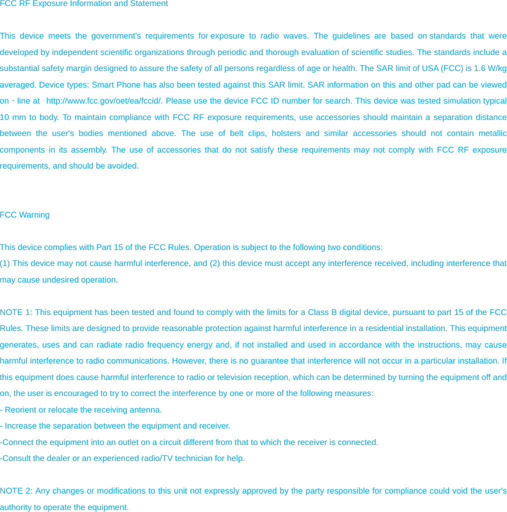  FCC RF Exposure Information and Statement  This device meets the government&apos;s requirements for exposure to radio waves. The guidelines are based on standards that were developed by independent scientific organizations through periodic and thorough evaluation of scientific studies. The standards include a substantial safety margin designed to assure the safety of all persons regardless of age or health. The SAR limit of USA (FCC) is 1.6 W/kg averaged. Device types: Smart Phone has also been tested against this SAR limit. SAR information on this and other pad can be viewed on‐line at   http://www.fcc.gov/oet/ea/fccid/. Please use the device FCC ID number for search. This device was tested simulation typical 10 mm to body. To maintain compliance with FCC RF exposure requirements, use accessories should maintain a separation distance between the user&apos;s bodies mentioned above. The use of belt clips, holsters and similar accessories should not contain metallic components in its assembly. The use of accessories that do not satisfy these requirements may not comply with FCC RF exposure requirements, and should be avoided.   FCC Warning  This device complies with Part 15 of the FCC Rules. Operation is subject to the following two conditions: (1) This device may not cause harmful interference, and (2) this device must accept any interference received, including interference that may cause undesired operation.  NOTE 1: This equipment has been tested and found to comply with the limits for a Class B digital device, pursuant to part 15 of the FCC Rules. These limits are designed to provide reasonable protection against harmful interference in a residential installation. This equipment generates, uses and can radiate radio frequency energy and, if not installed and used in accordance with the instructions, may cause harmful interference to radio communications. However, there is no guarantee that interference will not occur in a particular installation. If this equipment does cause harmful interference to radio or television reception, which can be determined by turning the equipment off and on, the user is encouraged to try to correct the interference by one or more of the following measures: - Reorient or relocate the receiving antenna. - Increase the separation between the equipment and receiver. -Connect the equipment into an outlet on a circuit different from that to which the receiver is connected. -Consult the dealer or an experienced radio/TV technician for help.  NOTE 2: Any changes or modifications to this unit not expressly approved by the party responsible for compliance could void the user&apos;s authority to operate the equipment.  