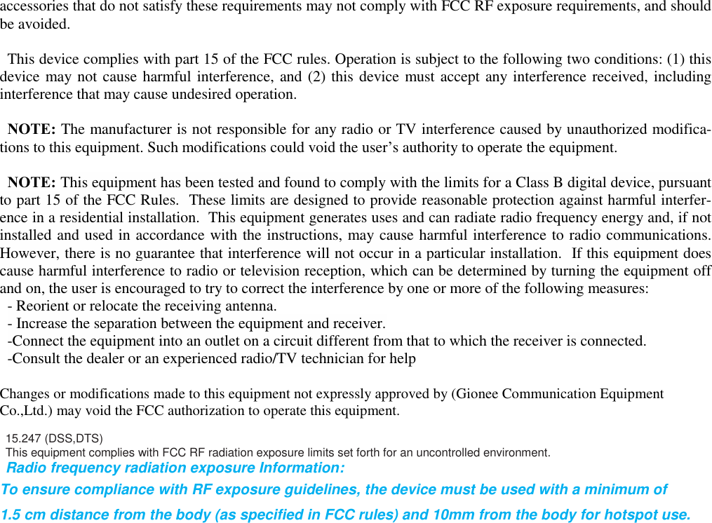   accessories that do not satisfy these requirements may not comply with FCC RF exposure requirements, and should be avoided.  This device complies with part 15 of the FCC rules. Operation is subject to the following two conditions: (1) this device may not cause harmful interference, and (2) this device must accept any interference received, including interference that may cause undesired operation.  NOTE: The manufacturer is not responsible for any radio or TV interference caused by unauthorized modifica-tions to this equipment. Such modifications could void the user’s authority to operate the equipment.  NOTE: This equipment has been tested and found to comply with the limits for a Class B digital device, pursuant to part 15 of the FCC Rules.  These limits are designed to provide reasonable protection against harmful interfer-ence in a residential installation.  This equipment generates uses and can radiate radio frequency energy and, if not installed and used in accordance with the instructions, may cause harmful interference to radio communications.  However, there is no guarantee that interference will not occur in a particular installation.  If this equipment does cause harmful interference to radio or television reception, which can be determined by turning the equipment off and on, the user is encouraged to try to correct the interference by one or more of the following measures: - Reorient or relocate the receiving antenna. - Increase the separation between the equipment and receiver. -Connect the equipment into an outlet on a circuit different from that to which the receiver is connected. -Consult the dealer or an experienced radio/TV technician for help  Changes or modifications made to this equipment not expressly approved by (Gionee Communication Equipment Co.,Ltd.) may void the FCC authorization to operate this equipment.  15.247 (DSS,DTS) This equipment complies with FCC RF radiation exposure limits set forth for an uncontrolled environment. Radio frequency radiation exposure Information:  To ensure compliance with RF exposure guidelines, the device must be used with a minimum of  1.5 cm distance from the body (as specified in FCC rules) and 10mm from the body for hotspot use.                       