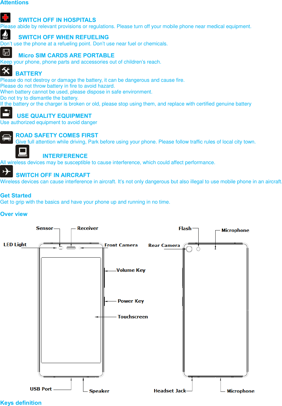    Attentions    SWITCH OFF IN HOSPITALS Please abide by relevant provisions or regulations. Please turn off your mobile phone near medical equipment.    SWITCH OFF WHEN REFUELING Don’t use the phone at a refueling point. Don’t use near fuel or chemicals.   Micro SIM CARDS ARE PORTABLE Keep your phone, phone parts and accessories out of children’s reach.   BATTERY Please do not destroy or damage the battery, it can be dangerous and cause fire. Please do not throw battery in fire to avoid hazard. When battery cannot be used, please dispose in safe environment. Do not try to dismantle the battery. If the battery or the charger is broken or old, please stop using them, and replace with certified genuine battery     USE QUALITY EQUIPMENT Use authorized equipment to avoid danger  ROAD SAFETY COMES FIRST Give full attention while driving, Park before using your phone. Please follow traffic rules of local city town.   INTERFERENCE All wireless devices may be susceptible to cause interference, which could affect performance.   SWITCH OFF IN AIRCRAFT Wireless devices can cause interference in aircraft. It’s not only dangerous but also illegal to use mobile phone in an aircraft.  Get Started Get to grip with the basics and have your phone up and running in no time.  Over view  Keys definition 