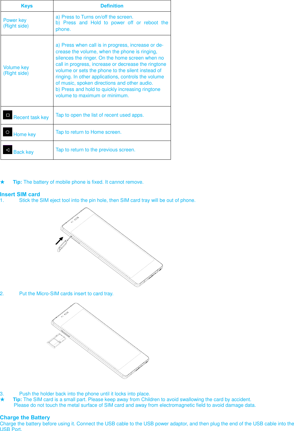   Keys Definition Power key (Right side) a) Press to Turns on/off the screen. b)  Press  and  Hold  to  power  off  or reboot  the phone.  Volume key (Right side) a) Press when call is in progress, increase or de-crease the volume, when the phone is ringing, silences the ringer. On the home screen when no call in progress, increase or decrease the ringtone volume or sets the phone to the silent instead of ringing. In other applications, controls the volume of music, spoken directions and other audio. b) Press and hold to quickly increasing ringtone volume to maximum or minimum.   Recent task key Tap to open the list of recent used apps.  Home key Tap to return to Home screen.  Back key Tap to return to the previous screen.    ★ Tip: The battery of mobile phone is fixed. It cannot remove.  Insert SIM card 1.  Stick the SIM eject tool into the pin hole, then SIM card tray will be out of phone.                   2.  Put the Micro-SIM cards insert to card tray.                   3.  Push the holder back into the phone until it locks into place. ★ Tip: The SIM card is a small part. Please keep away from Children to avoid swallowing the card by accident.           Please do not touch the metal surface of SIM card and away from electromagnetic field to avoid damage data.  Charge the Battery Charge the battery before using it. Connect the USB cable to the USB power adaptor, and then plug the end of the USB cable into the USB Port. 