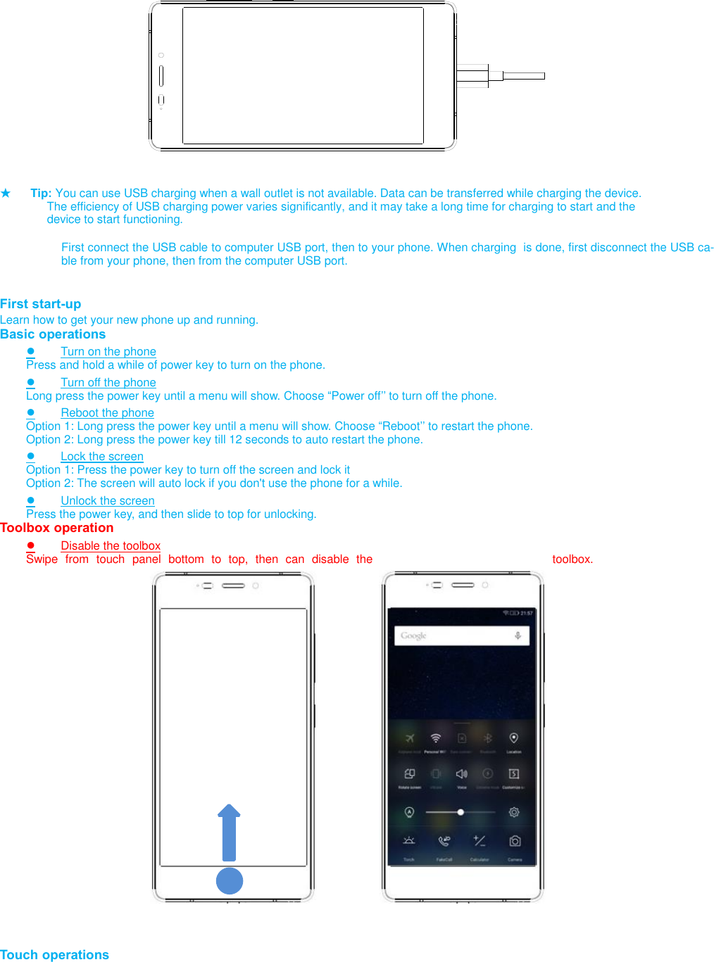                           ★ Tip: You can use USB charging when a wall outlet is not available. Data can be transferred while charging the device.       The efficiency of USB charging power varies significantly, and it may take a long time for charging to start and the       device to start functioning.  First connect the USB cable to computer USB port, then to your phone. When charging  is done, first disconnect the USB ca-ble from your phone, then from the computer USB port.   First start-up Learn how to get your new phone up and running. Basic operations ● Turn on the phone Press and hold a while of power key to turn on the phone. ● Turn off the phone Long press the power key until a menu will show. Choose “Power off’’ to turn off the phone. ● Reboot the phone Option 1: Long press the power key until a menu will show. Choose “Reboot’’ to restart the phone. Option 2: Long press the power key till 12 seconds to auto restart the phone. ● Lock the screen Option 1: Press the power key to turn off the screen and lock it Option 2: The screen will auto lock if you don&apos;t use the phone for a while. ● Unlock the screen Press the power key, and then slide to top for unlocking. Toolbox operation ● Disable the toolbox Swipe  from  touch  panel  bottom  to  top,  then  can  disable  the  toolbox.                             Touch operations 