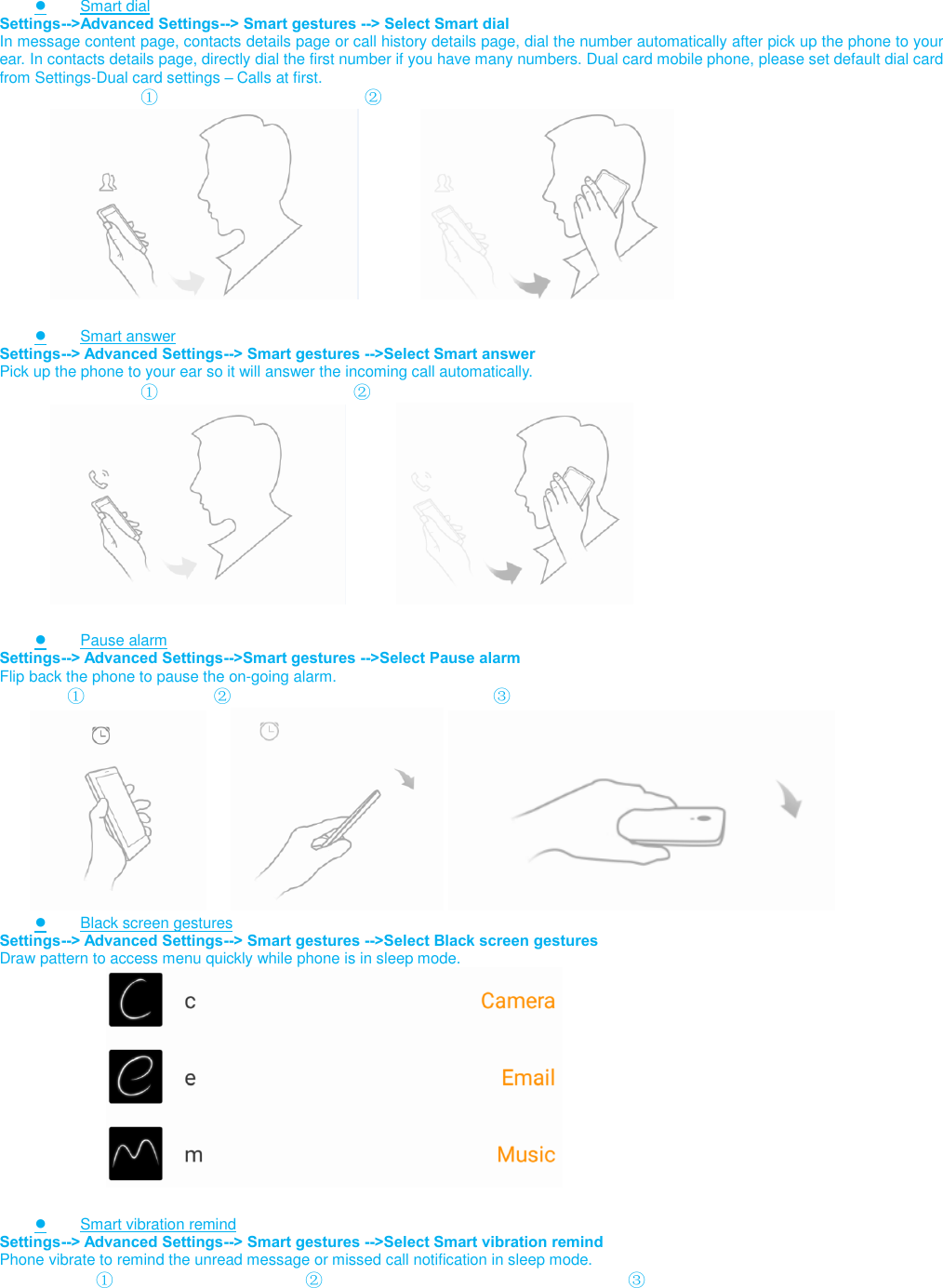    ● Smart dial Settings--&gt;Advanced Settings--&gt; Smart gestures --&gt; Select Smart dial In message content page, contacts details page or call history details page, dial the number automatically after pick up the phone to your ear. In contacts details page, directly dial the first number if you have many numbers. Dual card mobile phone, please set default dial card from Settings-Dual card settings – Calls at first.                          ①                                    ②                                                               ● Smart answer Settings--&gt; Advanced Settings--&gt; Smart gestures --&gt;Select Smart answer Pick up the phone to your ear so it will answer the incoming call automatically.                          ①                                  ②                         ● Pause alarm Settings--&gt; Advanced Settings--&gt;Smart gestures --&gt;Select Pause alarm Flip back the phone to pause the on-going alarm.             ①                       ②                              ③                 ● Black screen gestures Settings--&gt; Advanced Settings--&gt; Smart gestures --&gt;Select Black screen gestures Draw pattern to access menu quickly while phone is in sleep mode.                          ● Smart vibration remind Settings--&gt; Advanced Settings--&gt; Smart gestures --&gt;Select Smart vibration remind Phone vibrate to remind the unread message or missed call notification in sleep mode.            ①                                 ②                                   ③ 