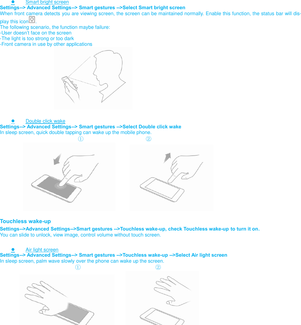                          ● Smart bright screen Settings--&gt; Advanced Settings--&gt; Smart gestures --&gt;Select Smart bright screen When front camera detects you are viewing screen, the screen can be maintained normally. Enable this function, the status bar will dis-play this icon . The following scenario, the function maybe failure: -User doesn’t face on the screen -The light is too strong or too dark -Front camera in use by other applications                                  ● Double click wake Settings--&gt; Advanced Settings--&gt; Smart gestures --&gt;Select Double click wake In sleep screen, quick double tapping can wake up the mobile phone.                             ①                                  ②                          Touchless wake-up Settings--&gt;Advanced Settings--&gt;Smart gestures --&gt;Touchless wake-up, check Touchless wake-up to turn it on. You can slide to unlock, view image, control volume without touch screen.  ● Air light screen Settings--&gt; Advanced Settings--&gt; Smart gestures --&gt;Touchless wake-up --&gt;Select Air light screen In sleep screen, palm wave slowly over the phone can wake up the screen.                            ①                                    ②                           