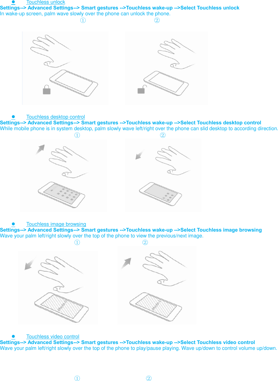   ● Touchless unlock Settings--&gt; Advanced Settings--&gt; Smart gestures --&gt;Touchless wake-up --&gt;Select Touchless unlock In wake-up screen, palm wave slowly over the phone can unlock the phone.                             ①                                 ②                           ● Touchless desktop control Settings--&gt; Advanced Settings--&gt; Smart gestures --&gt;Touchless wake-up --&gt;Select Touchless desktop control While mobile phone is in system desktop, palm slowly wave left/right over the phone can slid desktop to according direction.                           ①                                    ②                          ● Touchless image browsing Settings--&gt; Advanced Settings--&gt; Smart gestures --&gt;Touchless wake-up --&gt;Select Touchless image browsing Wave your palm left/right slowly over the top of the phone to view the previous/next image.                           ①                                 ②                                         ● Touchless video control Settings--&gt; Advanced Settings--&gt; Smart gestures --&gt;Touchless wake-up --&gt;Select Touchless video control Wave your palm left/right slowly over the top of the phone to play/pause playing. Wave up/down to control volume up/down.                               ①                                   ② 