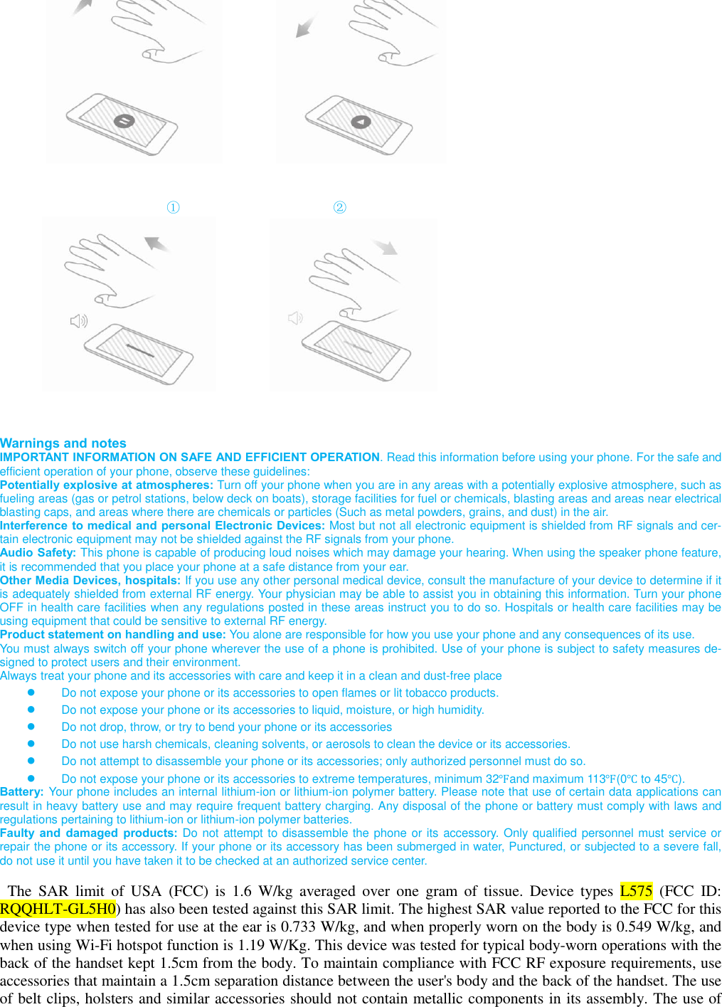                                                           ①                                   ②                                Warnings and notes IMPORTANT INFORMATION ON SAFE AND EFFICIENT OPERATION. Read this information before using your phone. For the safe and efficient operation of your phone, observe these guidelines: Potentially explosive at atmospheres: Turn off your phone when you are in any areas with a potentially explosive atmosphere, such as fueling areas (gas or petrol stations, below deck on boats), storage facilities for fuel or chemicals, blasting areas and areas near electrical blasting caps, and areas where there are chemicals or particles (Such as metal powders, grains, and dust) in the air. Interference to medical and personal Electronic Devices: Most but not all electronic equipment is shielded from RF signals and cer-tain electronic equipment may not be shielded against the RF signals from your phone. Audio Safety: This phone is capable of producing loud noises which may damage your hearing. When using the speaker phone feature, it is recommended that you place your phone at a safe distance from your ear. Other Media Devices, hospitals: If you use any other personal medical device, consult the manufacture of your device to determine if it is adequately shielded from external RF energy. Your physician may be able to assist you in obtaining this information. Turn your phone OFF in health care facilities when any regulations posted in these areas instruct you to do so. Hospitals or health care facilities may be using equipment that could be sensitive to external RF energy. Product statement on handling and use: You alone are responsible for how you use your phone and any consequences of its use. You must always switch off your phone wherever the use of a phone is prohibited. Use of your phone is subject to safety measures de-signed to protect users and their environment. Always treat your phone and its accessories with care and keep it in a clean and dust-free place ● Do not expose your phone or its accessories to open flames or lit tobacco products. ● Do not expose your phone or its accessories to liquid, moisture, or high humidity. ● Do not drop, throw, or try to bend your phone or its accessories ● Do not use harsh chemicals, cleaning solvents, or aerosols to clean the device or its accessories. ● Do not attempt to disassemble your phone or its accessories; only authorized personnel must do so. ● Do not expose your phone or its accessories to extreme temperatures, minimum 32℉and maximum 113℉(0℃ to 45℃). Battery: Your phone includes an internal lithium-ion or lithium-ion polymer battery. Please note that use of certain data applications can result in heavy battery use and may require frequent battery charging. Any disposal of the phone or battery must comply with laws and regulations pertaining to lithium-ion or lithium-ion polymer batteries. Faulty  and  damaged  products: Do not attempt to disassemble the phone or its accessory. Only qualified personnel must service or repair the phone or its accessory. If your phone or its accessory has been submerged in water, Punctured, or subjected to a severe fall, do not use it until you have taken it to be checked at an authorized service center.  The  SAR  limit  of  USA  (FCC)  is  1.6  W/kg  averaged  over  one  gram  of  tissue.  Device  types  L575  (FCC  ID: RQQHLT-GL5H0) has also been tested against this SAR limit. The highest SAR value reported to the FCC for this device type when tested for use at the ear is 0.733 W/kg, and when properly worn on the body is 0.549 W/kg, and when using Wi-Fi hotspot function is 1.19 W/Kg. This device was tested for typical body-worn operations with the back of the handset kept 1.5cm from the body. To maintain compliance with FCC RF exposure requirements, use accessories that maintain a 1.5cm separation distance between the user&apos;s body and the back of the handset. The use of belt clips, holsters and similar accessories should not contain metallic components in its assembly. The use of 