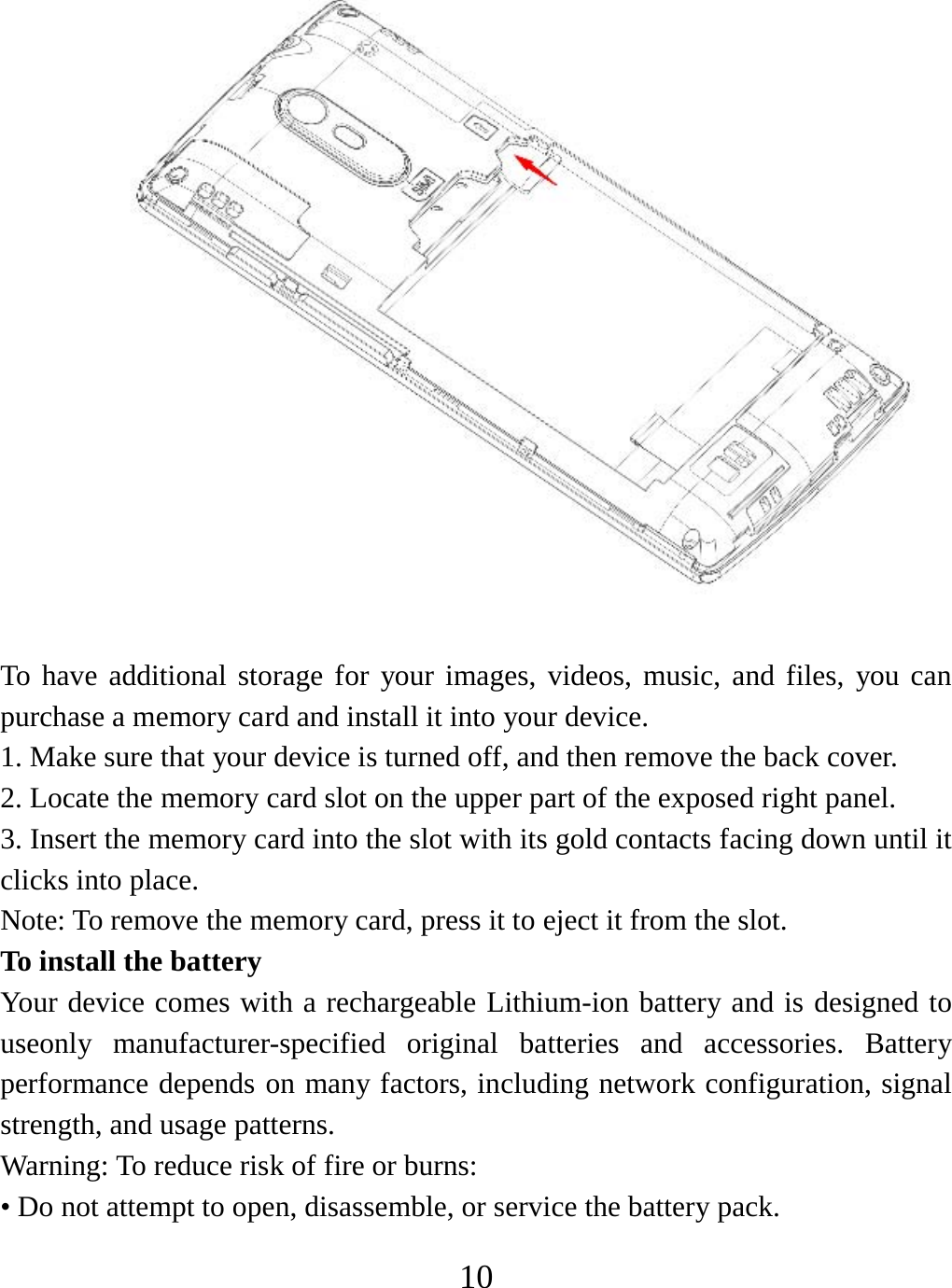   10 To have additional storage for your images, videos, music, and files, you can purchase a memory card and install it into your device. 1. Make sure that your device is turned off, and then remove the back cover. 2. Locate the memory card slot on the upper part of the exposed right panel. 3. Insert the memory card into the slot with its gold contacts facing down until it clicks into place.     Note: To remove the memory card, press it to eject it from the slot. To install the battery Your device comes with a rechargeable Lithium-ion battery and is designed to useonly manufacturer-specified original batteries and accessories. Battery performance depends on many factors, including network configuration, signal strength, and usage patterns.     Warning: To reduce risk of fire or burns: • Do not attempt to open, disassemble, or service the battery pack. 