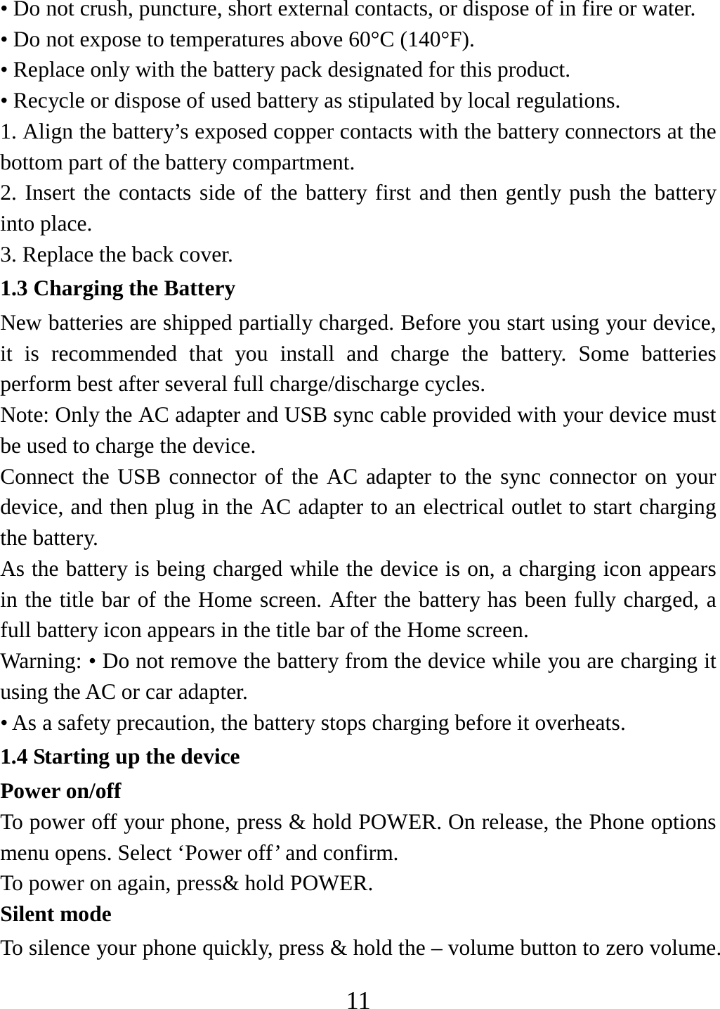   11• Do not crush, puncture, short external contacts, or dispose of in fire or water.   • Do not expose to temperatures above 60°C (140°F).   • Replace only with the battery pack designated for this product. • Recycle or dispose of used battery as stipulated by local regulations.     1. Align the battery’s exposed copper contacts with the battery connectors at the bottom part of the battery compartment.     2. Insert the contacts side of the battery first and then gently push the battery into place.   3. Replace the back cover. 1.3 Charging the Battery New batteries are shipped partially charged. Before you start using your device, it is recommended that you install and charge the battery. Some batteries perform best after several full charge/discharge cycles.     Note: Only the AC adapter and USB sync cable provided with your device must be used to charge the device.   Connect the USB connector of the AC adapter to the sync connector on your device, and then plug in the AC adapter to an electrical outlet to start charging the battery.   As the battery is being charged while the device is on, a charging icon appears in the title bar of the Home screen. After the battery has been fully charged, a full battery icon appears in the title bar of the Home screen.     Warning: • Do not remove the battery from the device while you are charging it using the AC or car adapter.   • As a safety precaution, the battery stops charging before it overheats. 1.4 Starting up the device Power on/off   To power off your phone, press &amp; hold POWER. On release, the Phone options menu opens. Select ‘Power off’ and confirm.   To power on again, press&amp; hold POWER. Silent mode   To silence your phone quickly, press &amp; hold the – volume button to zero volume. 