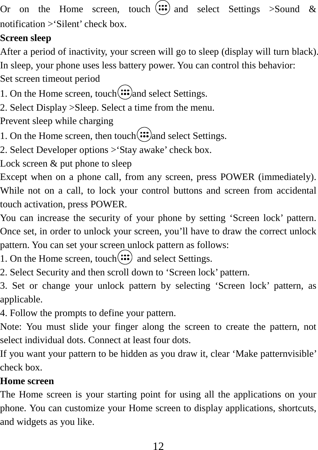   12Or on the Home screen, touch and select Settings &gt;Sound &amp; notification &gt;‘Silent’ check box.   Screen sleep   After a period of inactivity, your screen will go to sleep (display will turn black). In sleep, your phone uses less battery power. You can control this behavior:   Set screen timeout period 1. On the Home screen, touch and select Settings.   2. Select Display &gt;Sleep. Select a time from the menu.   Prevent sleep while charging 1. On the Home screen, then touch and select Settings.   2. Select Developer options &gt;‘Stay awake’ check box.   Lock screen &amp; put phone to sleep   Except when on a phone call, from any screen, press POWER (immediately). While not on a call, to lock your control buttons and screen from accidental touch activation, press POWER. You can increase the security of your phone by setting ‘Screen lock’ pattern. Once set, in order to unlock your screen, you’ll have to draw the correct unlock pattern. You can set your screen unlock pattern as follows:   1. On the Home screen, touch   and select Settings.   2. Select Security and then scroll down to ‘Screen lock’ pattern. 3. Set or change your unlock pattern by selecting ‘Screen lock’ pattern, as applicable. 4. Follow the prompts to define your pattern.   Note: You must slide your finger along the screen to create the pattern, not select individual dots. Connect at least four dots. If you want your pattern to be hidden as you draw it, clear ‘Make patternvisible’ check box.   Home screen The Home screen is your starting point for using all the applications on your phone. You can customize your Home screen to display applications, shortcuts, and widgets as you like.   