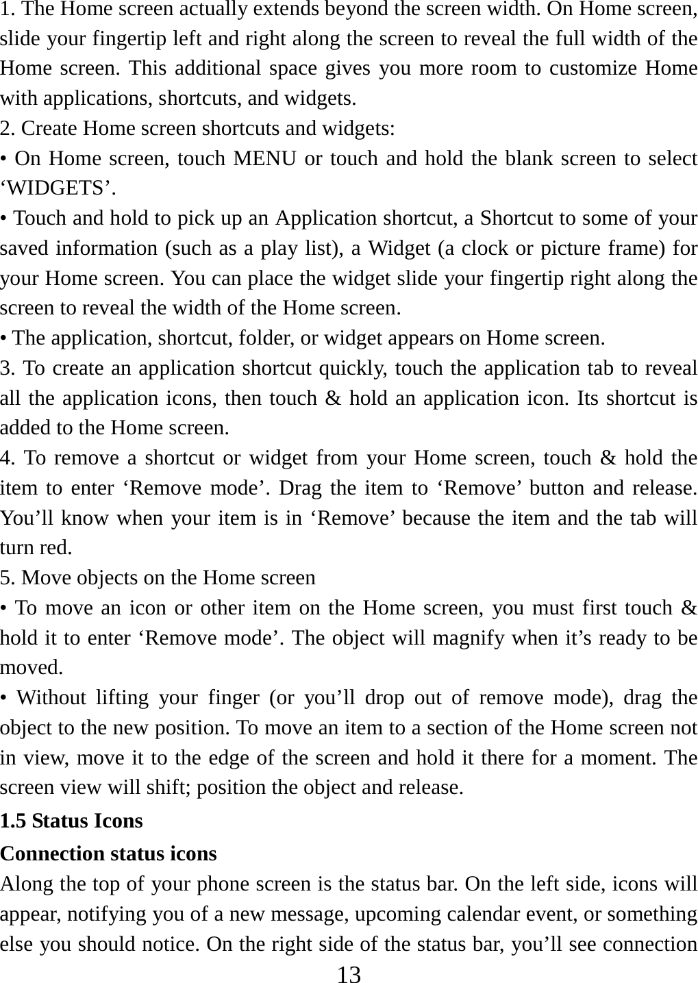   131. The Home screen actually extends beyond the screen width. On Home screen, slide your fingertip left and right along the screen to reveal the full width of the Home screen. This additional space gives you more room to customize Home with applications, shortcuts, and widgets.   2. Create Home screen shortcuts and widgets:   • On Home screen, touch MENU or touch and hold the blank screen to select ‘WIDGETS’. • Touch and hold to pick up an Application shortcut, a Shortcut to some of your saved information (such as a play list), a Widget (a clock or picture frame) for your Home screen. You can place the widget slide your fingertip right along the screen to reveal the width of the Home screen. • The application, shortcut, folder, or widget appears on Home screen.   3. To create an application shortcut quickly, touch the application tab to reveal all the application icons, then touch &amp; hold an application icon. Its shortcut is added to the Home screen. 4. To remove a shortcut or widget from your Home screen, touch &amp; hold the item to enter ‘Remove mode’. Drag the item to ‘Remove’ button and release. You’ll know when your item is in ‘Remove’ because the item and the tab will turn red. 5. Move objects on the Home screen   • To move an icon or other item on the Home screen, you must first touch &amp; hold it to enter ‘Remove mode’. The object will magnify when it’s ready to be moved.  • Without lifting your finger (or you’ll drop out of remove mode), drag the object to the new position. To move an item to a section of the Home screen not in view, move it to the edge of the screen and hold it there for a moment. The screen view will shift; position the object and release.   1.5 Status Icons Connection status icons Along the top of your phone screen is the status bar. On the left side, icons will appear, notifying you of a new message, upcoming calendar event, or something else you should notice. On the right side of the status bar, you’ll see connection 