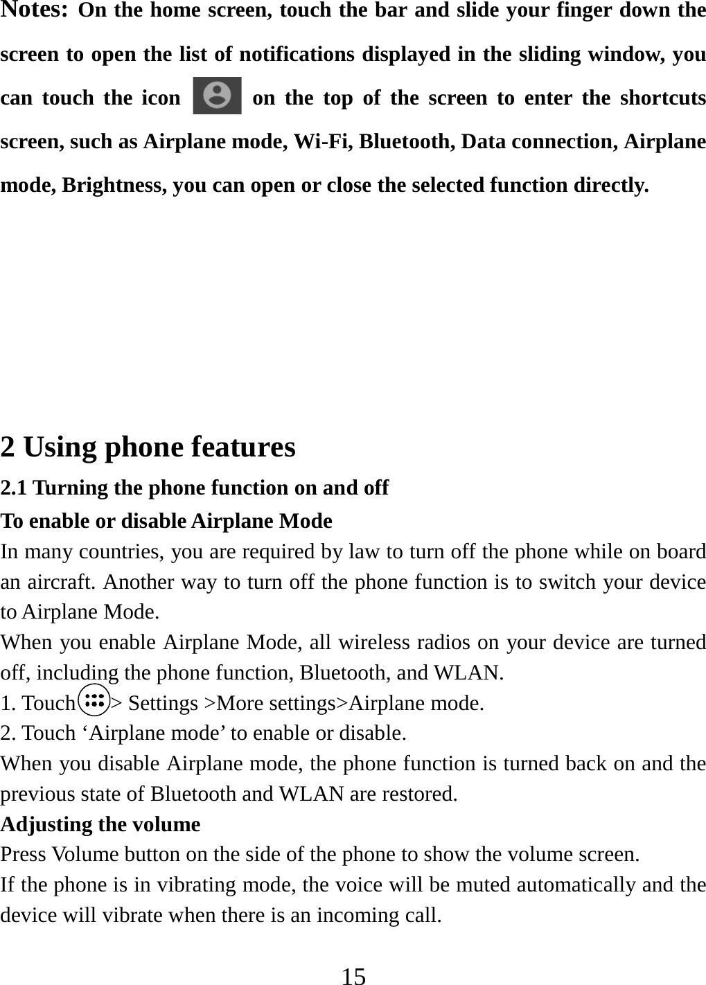   15Notes: On the home screen, touch the bar and slide your finger down the screen to open the list of notifications displayed in the sliding window, you can touch the icon   on the top of the screen to enter the shortcuts screen, such as Airplane mode, Wi-Fi, Bluetooth, Data connection, Airplane mode, Brightness, you can open or close the selected function directly.         2 Using phone features 2.1 Turning the phone function on and off To enable or disable Airplane Mode In many countries, you are required by law to turn off the phone while on board an aircraft. Another way to turn off the phone function is to switch your device to Airplane Mode. When you enable Airplane Mode, all wireless radios on your device are turned off, including the phone function, Bluetooth, and WLAN. 1. Touch &gt; Settings &gt;More settings&gt;Airplane mode. 2. Touch ‘Airplane mode’ to enable or disable. When you disable Airplane mode, the phone function is turned back on and the previous state of Bluetooth and WLAN are restored. Adjusting the volume Press Volume button on the side of the phone to show the volume screen.   If the phone is in vibrating mode, the voice will be muted automatically and the device will vibrate when there is an incoming call. 