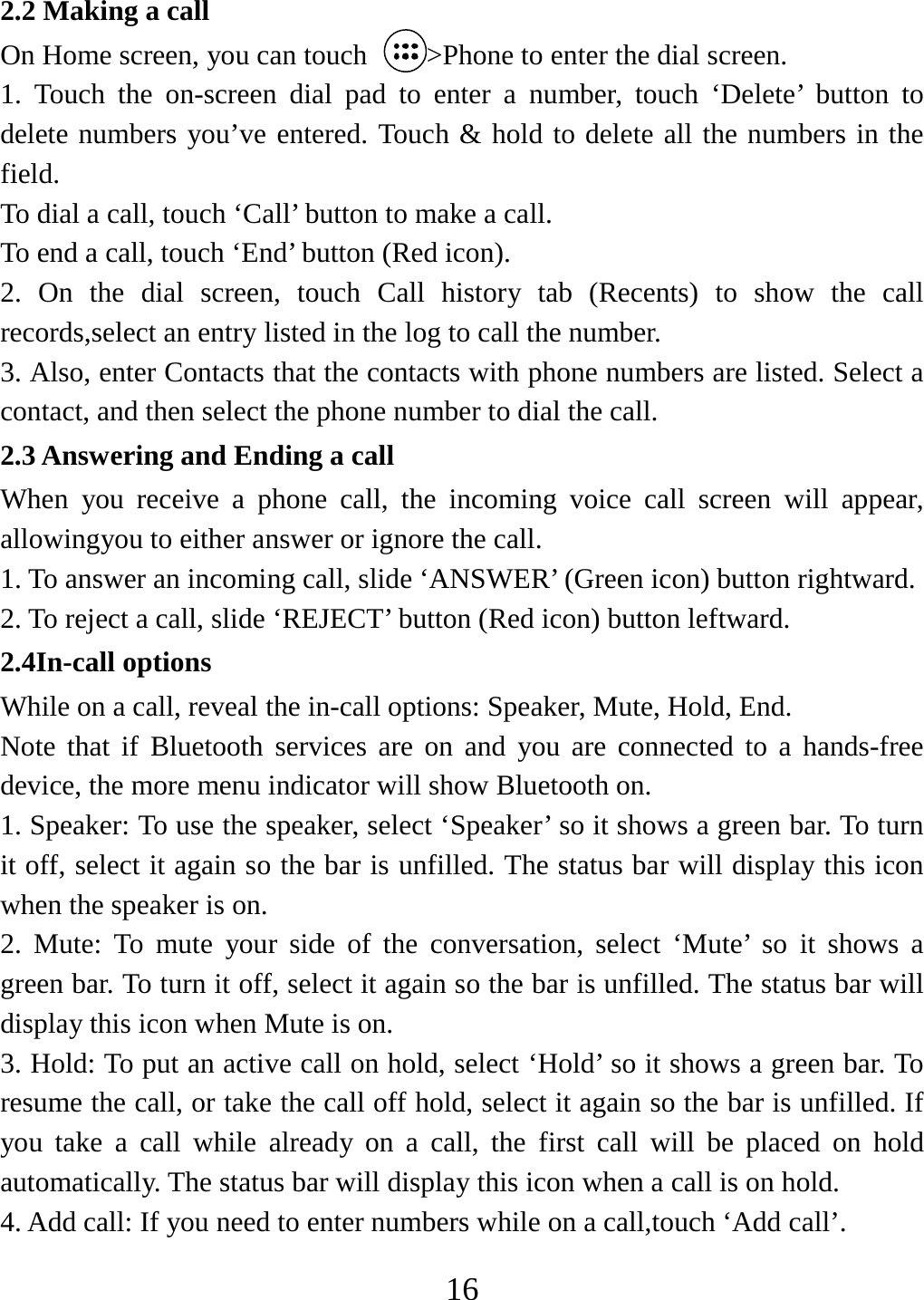   162.2 Making a call On Home screen, you can touch  &gt;Phone to enter the dial screen. 1. Touch the on-screen dial pad to enter a number, touch ‘Delete’ button to delete numbers you’ve entered. Touch &amp; hold to delete all the numbers in the field.  To dial a call, touch ‘Call’ button to make a call.   To end a call, touch ‘End’ button (Red icon).   2. On the dial screen, touch Call history tab (Recents) to show the call records,select an entry listed in the log to call the number.   3. Also, enter Contacts that the contacts with phone numbers are listed. Select a contact, and then select the phone number to dial the call.   2.3 Answering and Ending a call When you receive a phone call, the incoming voice call screen will appear, allowingyou to either answer or ignore the call.   1. To answer an incoming call, slide ‘ANSWER’ (Green icon) button rightward. 2. To reject a call, slide ‘REJECT’ button (Red icon) button leftward. 2.4In-call options While on a call, reveal the in-call options: Speaker, Mute, Hold, End.   Note that if Bluetooth services are on and you are connected to a hands-free device, the more menu indicator will show Bluetooth on.   1. Speaker: To use the speaker, select ‘Speaker’ so it shows a green bar. To turn it off, select it again so the bar is unfilled. The status bar will display this icon when the speaker is on.   2. Mute: To mute your side of the conversation, select ‘Mute’ so it shows a green bar. To turn it off, select it again so the bar is unfilled. The status bar will display this icon when Mute is on.   3. Hold: To put an active call on hold, select ‘Hold’ so it shows a green bar. To resume the call, or take the call off hold, select it again so the bar is unfilled. If you take a call while already on a call, the first call will be placed on hold automatically. The status bar will display this icon when a call is on hold.   4. Add call: If you need to enter numbers while on a call,touch ‘Add call’.   