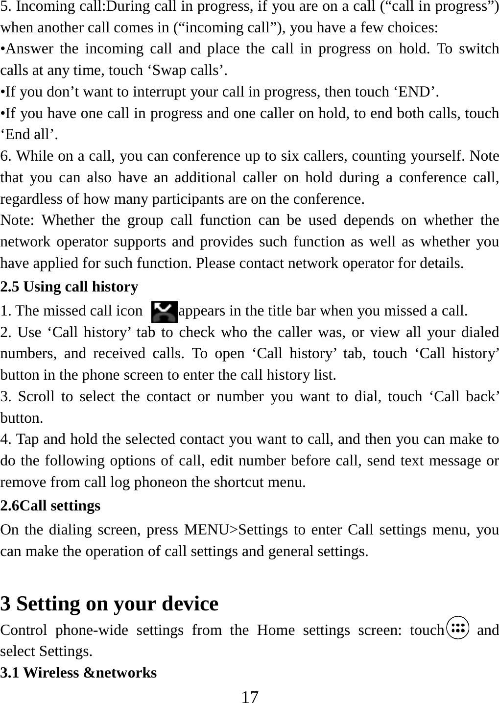   175. Incoming call:During call in progress, if you are on a call (“call in progress”) when another call comes in (“incoming call”), you have a few choices:   •Answer the incoming call and place the call in progress on hold. To switch calls at any time, touch ‘Swap calls’. •If you don’t want to interrupt your call in progress, then touch ‘END’.   •If you have one call in progress and one caller on hold, to end both calls, touch ‘End all’. 6. While on a call, you can conference up to six callers, counting yourself. Note that you can also have an additional caller on hold during a conference call, regardless of how many participants are on the conference.   Note: Whether the group call function can be used depends on whether the network operator supports and provides such function as well as whether you have applied for such function. Please contact network operator for details. 2.5 Using call history 1. The missed call icon  appears in the title bar when you missed a call.   2. Use ‘Call history’ tab to check who the caller was, or view all your dialed numbers, and received calls. To open ‘Call history’ tab, touch ‘Call history’ button in the phone screen to enter the call history list. 3. Scroll to select the contact or number you want to dial, touch ‘Call back’ button. 4. Tap and hold the selected contact you want to call, and then you can make to do the following options of call, edit number before call, send text message or remove from call log phoneon the shortcut menu. 2.6Call settings On the dialing screen, press MENU&gt;Settings to enter Call settings menu, you can make the operation of call settings and general settings.    3 Setting on your device Control phone-wide settings from the Home settings screen: touch  and select Settings.   3.1 Wireless &amp;networks 