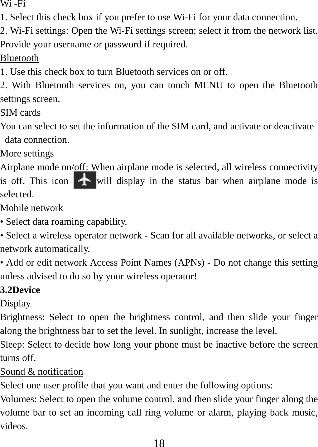   18Wi -Fi 1. Select this check box if you prefer to use Wi-Fi for your data connection.   2. Wi-Fi settings: Open the Wi-Fi settings screen; select it from the network list. Provide your username or password if required.   Bluetooth 1. Use this check box to turn Bluetooth services on or off.   2. With Bluetooth services on, you can touch MENU to open the Bluetooth settings screen. SIM cards You can select to set the information of the SIM card, and activate or deactivate data connection. More settings Airplane mode on/off: When airplane mode is selected, all wireless connectivity is off. This icon  will display in the status bar when airplane mode is selected.  Mobile network   • Select data roaming capability.   • Select a wireless operator network - Scan for all available networks, or select a network automatically.   • Add or edit network Access Point Names (APNs) - Do not change this setting unless advised to do so by your wireless operator!   3.2Device Display   Brightness: Select to open the brightness control, and then slide your finger along the brightness bar to set the level. In sunlight, increase the level.   Sleep: Select to decide how long your phone must be inactive before the screen turns off.   Sound &amp; notification Select one user profile that you want and enter the following options: Volumes: Select to open the volume control, and then slide your finger along the volume bar to set an incoming call ring volume or alarm, playing back music, videos.  