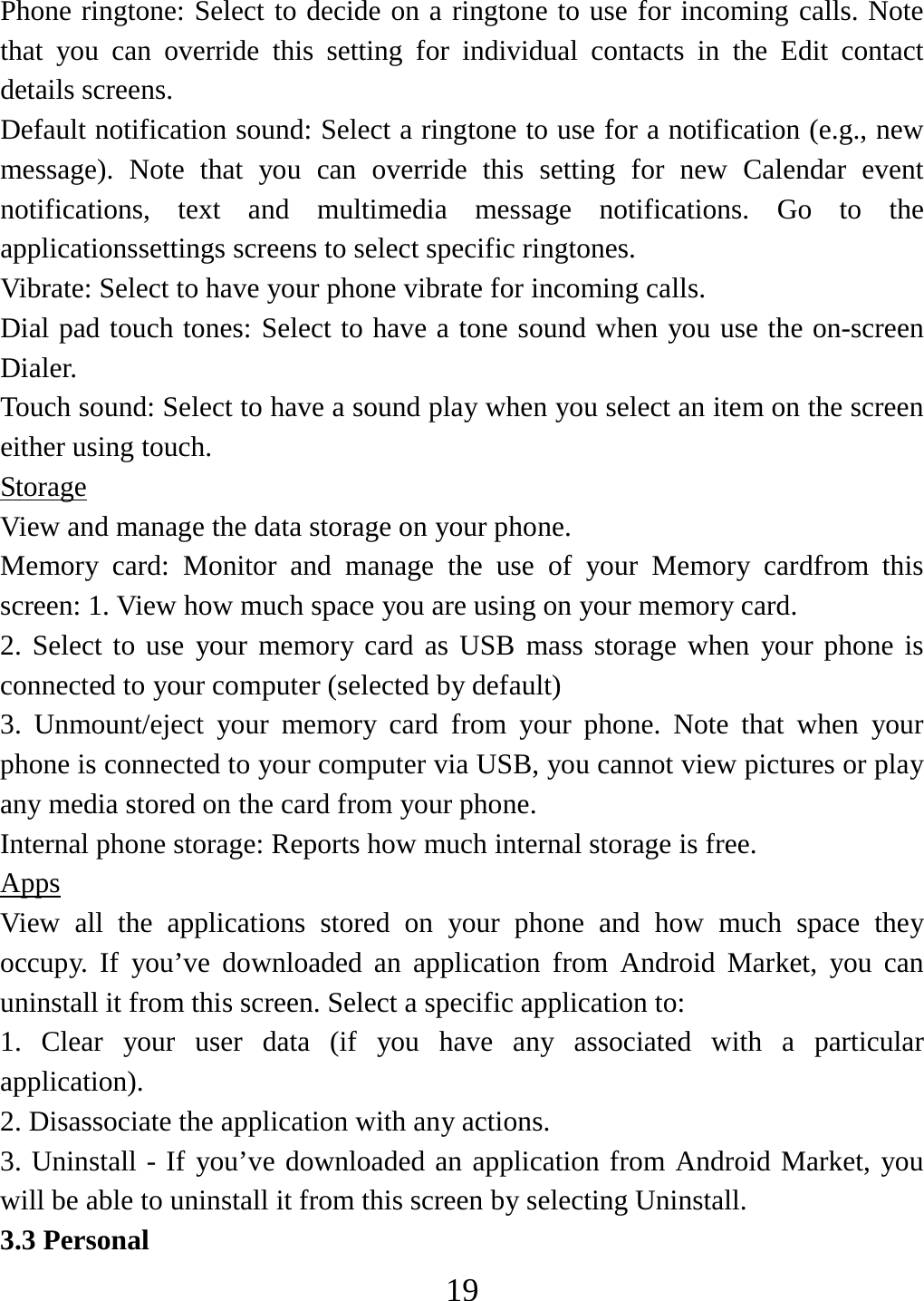   19Phone ringtone: Select to decide on a ringtone to use for incoming calls. Note that you can override this setting for individual contacts in the Edit contact details screens.   Default notification sound: Select a ringtone to use for a notification (e.g., new message). Note that you can override this setting for new Calendar event notifications, text and multimedia message notifications. Go to the applicationssettings screens to select specific ringtones.   Vibrate: Select to have your phone vibrate for incoming calls.   Dial pad touch tones: Select to have a tone sound when you use the on-screen Dialer.  Touch sound: Select to have a sound play when you select an item on the screen either using touch. Storage View and manage the data storage on your phone. Memory card: Monitor and manage the use of your Memory cardfrom this screen: 1. View how much space you are using on your memory card.   2. Select to use your memory card as USB mass storage when your phone is connected to your computer (selected by default)   3. Unmount/eject your memory card from your phone. Note that when your phone is connected to your computer via USB, you cannot view pictures or play any media stored on the card from your phone.   Internal phone storage: Reports how much internal storage is free.   Apps View all the applications stored on your phone and how much space they occupy. If you’ve downloaded an application from Android Market, you can uninstall it from this screen. Select a specific application to: 1. Clear your user data (if you have any associated with a particular application).  2. Disassociate the application with any actions.   3. Uninstall - If you’ve downloaded an application from Android Market, you will be able to uninstall it from this screen by selecting Uninstall.   3.3 Personal 