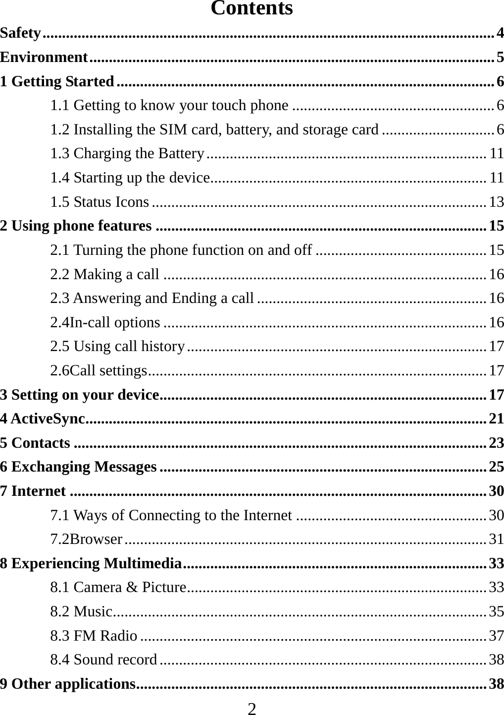   2Contents Safety .................................................................................................................... 4 Environment ........................................................................................................ 5 1 Getting Started ................................................................................................. 6 1.1 Getting to know your touch phone .................................................... 6 1.2 Installing the SIM card, battery, and storage card ............................. 6 1.3 Charging the Battery ........................................................................ 11 1.4 Starting up the device....................................................................... 11 1.5 Status Icons ...................................................................................... 13 2 Using phone features ..................................................................................... 15 2.1 Turning the phone function on and off ............................................ 15 2.2 Making a call ................................................................................... 16 2.3 Answering and Ending a call ........................................................... 16 2.4In-call options ................................................................................... 16 2.5 Using call history ............................................................................. 17 2.6Call settings ....................................................................................... 17 3 Setting on your device .................................................................................... 17 4 ActiveSync ....................................................................................................... 21 5 Contacts .......................................................................................................... 23 6 Exchanging Messages .................................................................................... 25 7 Internet ........................................................................................................... 30 7.1 Ways of Connecting to the Internet ................................................. 30 7.2Browser ............................................................................................. 31 8 Experiencing Multimedia .............................................................................. 33 8.1 Camera &amp; Picture ............................................................................. 33 8.2 Music................................................................................................ 35 8.3 FM Radio ......................................................................................... 37 8.4 Sound record .................................................................................... 38 9 Other applications .......................................................................................... 38 