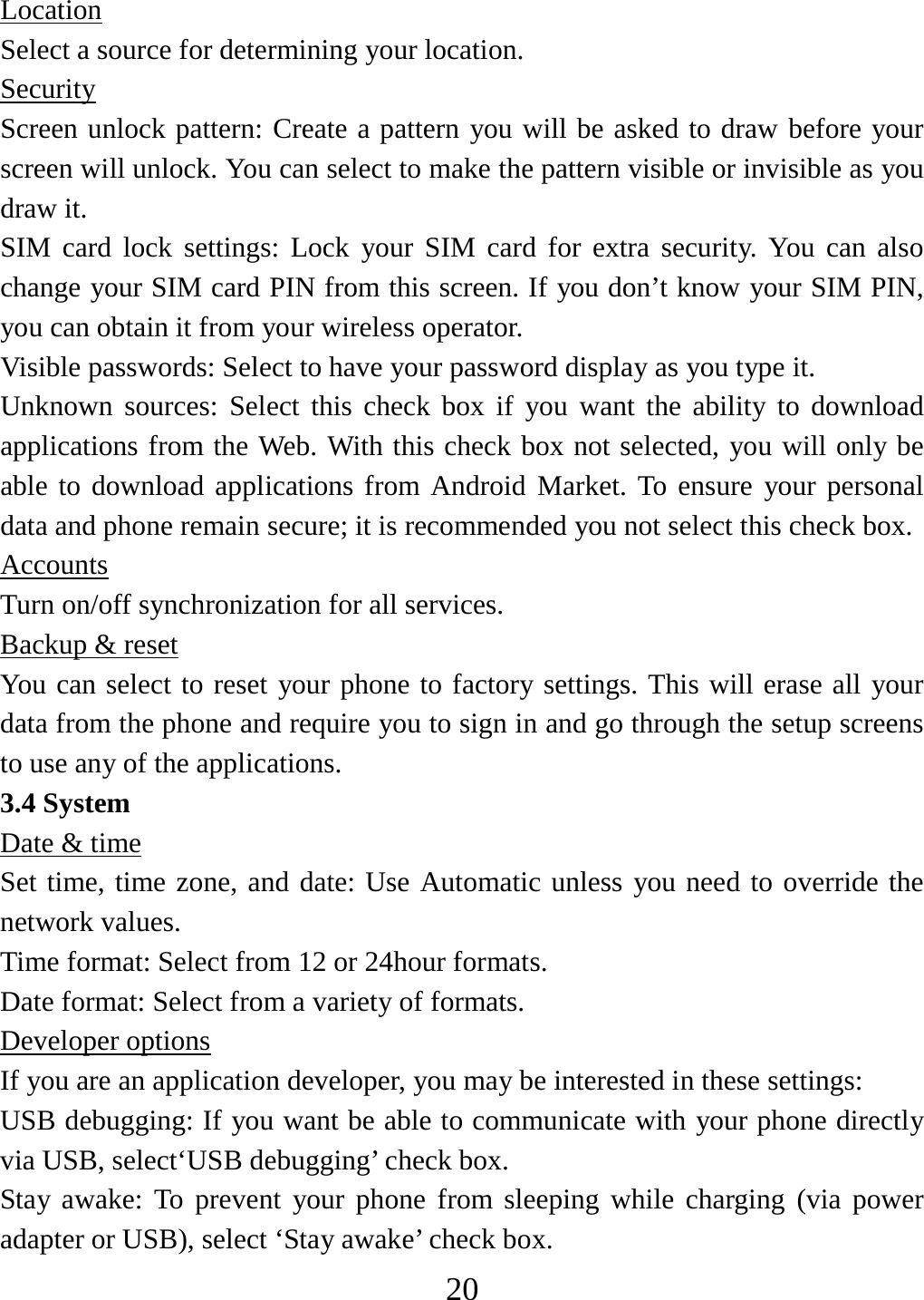   20Location Select a source for determining your location. Security Screen unlock pattern: Create a pattern you will be asked to draw before your screen will unlock. You can select to make the pattern visible or invisible as you draw it.   SIM card lock settings: Lock your SIM card for extra security. You can also change your SIM card PIN from this screen. If you don’t know your SIM PIN, you can obtain it from your wireless operator.   Visible passwords: Select to have your password display as you type it.   Unknown sources: Select this check box if you want the ability to download applications from the Web. With this check box not selected, you will only be able to download applications from Android Market. To ensure your personal data and phone remain secure; it is recommended you not select this check box.   Accounts Turn on/off synchronization for all services.   Backup &amp; reset You can select to reset your phone to factory settings. This will erase all your data from the phone and require you to sign in and go through the setup screens to use any of the applications.   3.4 System Date &amp; time Set time, time zone, and date: Use Automatic unless you need to override the network values.   Time format: Select from 12 or 24hour formats.   Date format: Select from a variety of formats.   Developer options If you are an application developer, you may be interested in these settings:   USB debugging: If you want be able to communicate with your phone directly via USB, select‘USB debugging’ check box.   Stay awake: To prevent your phone from sleeping while charging (via power adapter or USB), select ‘Stay awake’ check box.   