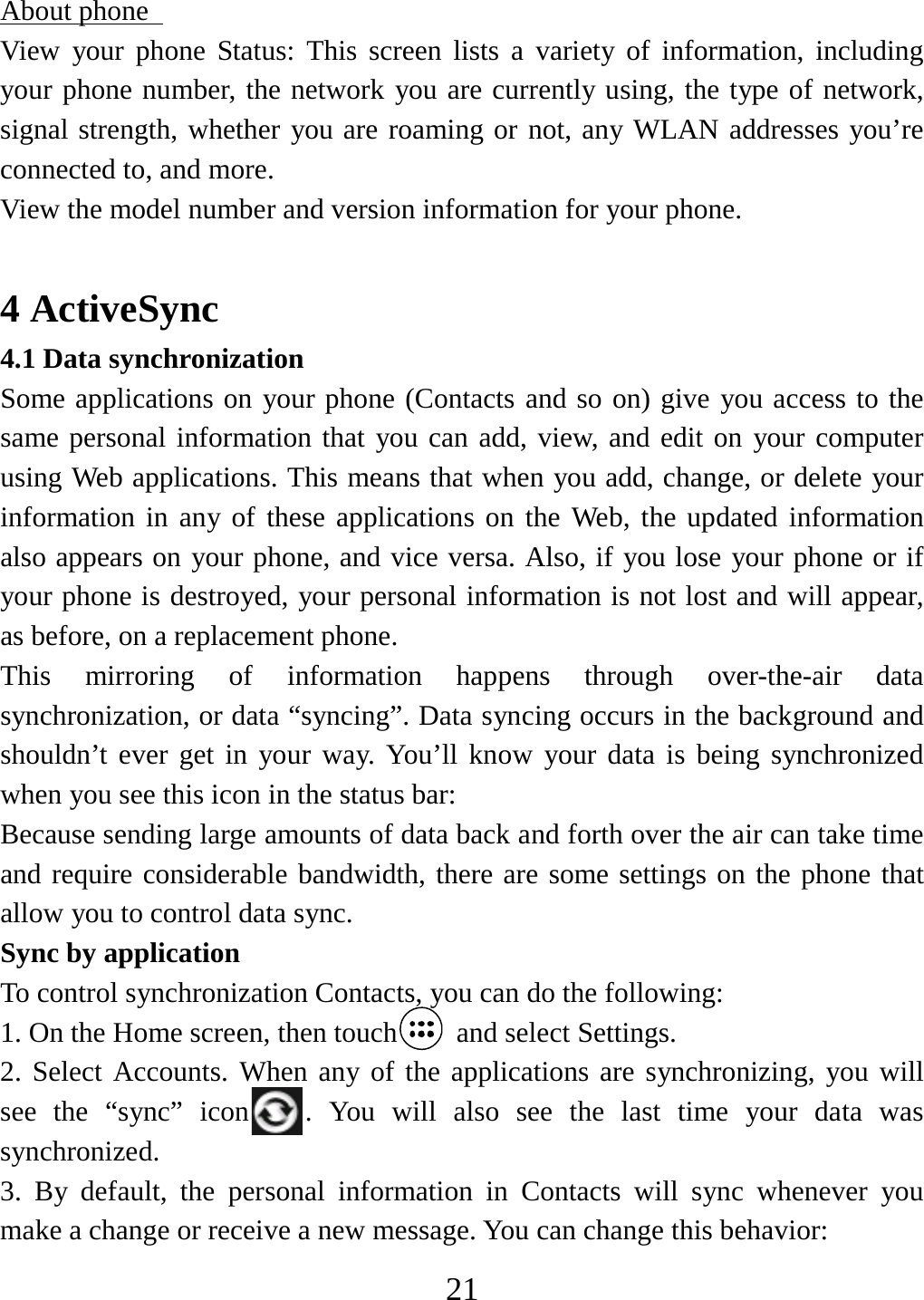   21About phone   View your phone Status: This screen lists a variety of information, including your phone number, the network you are currently using, the type of network, signal strength, whether you are roaming or not, any WLAN addresses you’re connected to, and more.   View the model number and version information for your phone.  4 ActiveSync 4.1 Data synchronization   Some applications on your phone (Contacts and so on) give you access to the same personal information that you can add, view, and edit on your computer using Web applications. This means that when you add, change, or delete your information in any of these applications on the Web, the updated information also appears on your phone, and vice versa. Also, if you lose your phone or if your phone is destroyed, your personal information is not lost and will appear, as before, on a replacement phone.   This mirroring of information happens through over-the-air data synchronization, or data “syncing”. Data syncing occurs in the background and shouldn’t ever get in your way. You’ll know your data is being synchronized when you see this icon in the status bar:   Because sending large amounts of data back and forth over the air can take time and require considerable bandwidth, there are some settings on the phone that allow you to control data sync.   Sync by application   To control synchronization Contacts, you can do the following:   1. On the Home screen, then touch  and select Settings.  2. Select Accounts. When any of the applications are synchronizing, you will see the “sync” icon . You will also see the last time your data was synchronized.  3. By default, the personal information in Contacts will sync whenever you make a change or receive a new message. You can change this behavior:   