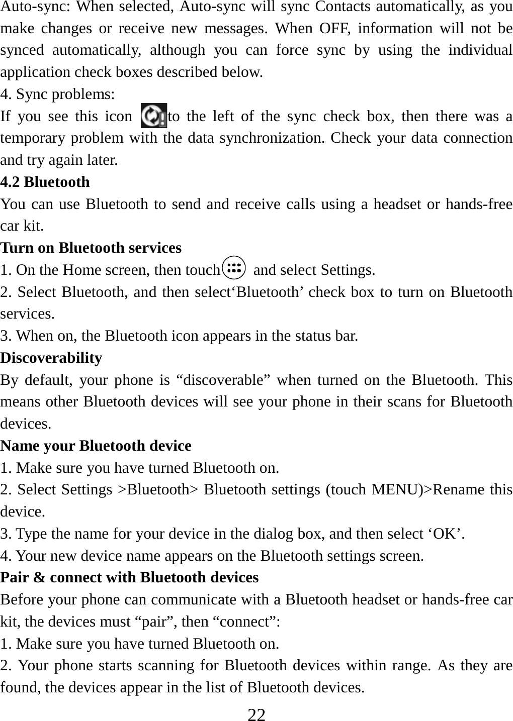   22Auto-sync: When selected, Auto-sync will sync Contacts automatically, as you make changes or receive new messages. When OFF, information will not be synced automatically, although you can force sync by using the individual application check boxes described below.   4. Sync problems:   If you see this icon  to the left of the sync check box, then there was a temporary problem with the data synchronization. Check your data connection and try again later.   4.2 Bluetooth   You can use Bluetooth to send and receive calls using a headset or hands-free car kit.   Turn on Bluetooth services   1. On the Home screen, then touch  and select Settings.  2. Select Bluetooth, and then select‘Bluetooth’ check box to turn on Bluetooth services.  3. When on, the Bluetooth icon appears in the status bar. Discoverability  By default, your phone is “discoverable” when turned on the Bluetooth. This means other Bluetooth devices will see your phone in their scans for Bluetooth devices.  Name your Bluetooth device   1. Make sure you have turned Bluetooth on. 2. Select Settings &gt;Bluetooth&gt; Bluetooth settings (touch MENU)&gt;Rename this device. 3. Type the name for your device in the dialog box, and then select ‘OK’.   4. Your new device name appears on the Bluetooth settings screen. Pair &amp; connect with Bluetooth devices Before your phone can communicate with a Bluetooth headset or hands-free car kit, the devices must “pair”, then “connect”:   1. Make sure you have turned Bluetooth on. 2. Your phone starts scanning for Bluetooth devices within range. As they are found, the devices appear in the list of Bluetooth devices.   