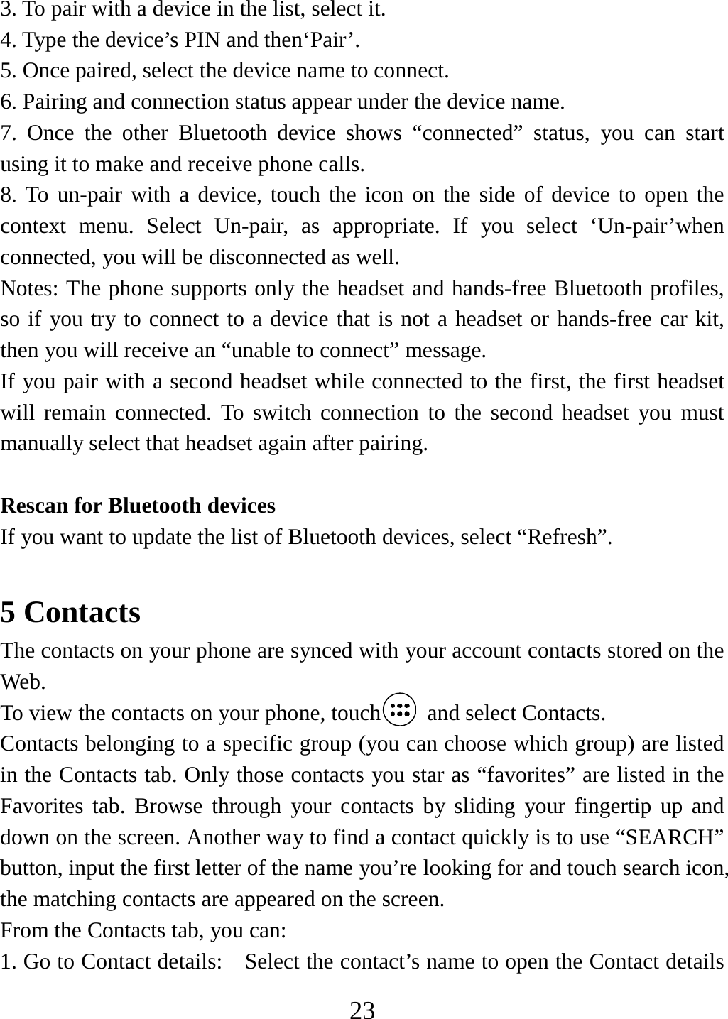   233. To pair with a device in the list, select it.   4. Type the device’s PIN and then‘Pair’.   5. Once paired, select the device name to connect.   6. Pairing and connection status appear under the device name.   7. Once the other Bluetooth device shows “connected” status, you can start using it to make and receive phone calls.   8. To un-pair with a device, touch the icon on the side of device to open the context menu. Select Un-pair, as appropriate. If you select ‘Un-pair’when connected, you will be disconnected as well.   Notes: The phone supports only the headset and hands-free Bluetooth profiles, so if you try to connect to a device that is not a headset or hands-free car kit, then you will receive an “unable to connect” message.   If you pair with a second headset while connected to the first, the first headset will remain connected. To switch connection to the second headset you must manually select that headset again after pairing.    Rescan for Bluetooth devices   If you want to update the list of Bluetooth devices, select “Refresh”.    5 Contacts The contacts on your phone are synced with your account contacts stored on the Web.  To view the contacts on your phone, touch   and select Contacts. Contacts belonging to a specific group (you can choose which group) are listed in the Contacts tab. Only those contacts you star as “favorites” are listed in the Favorites tab. Browse through your contacts by sliding your fingertip up and down on the screen. Another way to find a contact quickly is to use “SEARCH” button, input the first letter of the name you’re looking for and touch search icon, the matching contacts are appeared on the screen. From the Contacts tab, you can:   1. Go to Contact details:    Select the contact’s name to open the Contact details 