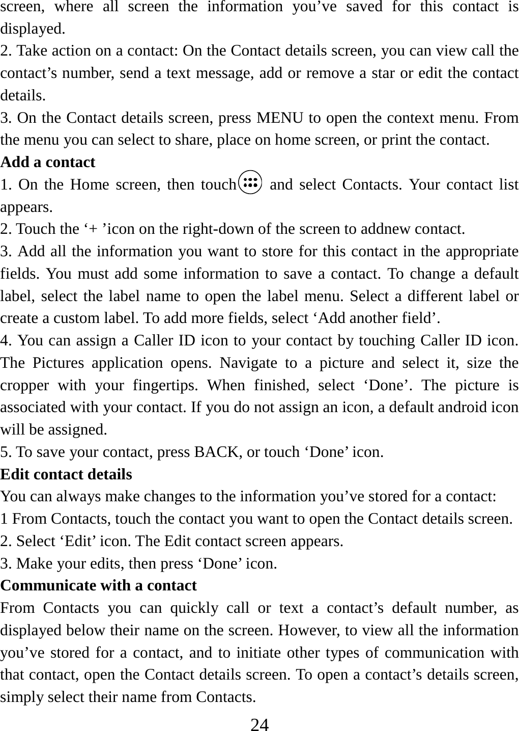   24screen, where all screen the information you’ve saved for this contact is displayed.  2. Take action on a contact: On the Contact details screen, you can view call the contact’s number, send a text message, add or remove a star or edit the contact details.  3. On the Contact details screen, press MENU to open the context menu. From the menu you can select to share, place on home screen, or print the contact.   Add a contact   1. On the Home screen, then touch  and select Contacts. Your contact list appears.  2. Touch the ‘+ ’icon on the right-down of the screen to addnew contact.   3. Add all the information you want to store for this contact in the appropriate fields. You must add some information to save a contact. To change a default label, select the label name to open the label menu. Select a different label or create a custom label. To add more fields, select ‘Add another field’.   4. You can assign a Caller ID icon to your contact by touching Caller ID icon. The Pictures application opens. Navigate to a picture and select it, size the cropper with your fingertips. When finished, select ‘Done’. The picture is associated with your contact. If you do not assign an icon, a default android icon will be assigned.   5. To save your contact, press BACK, or touch ‘Done’ icon. Edit contact details   You can always make changes to the information you’ve stored for a contact:   1 From Contacts, touch the contact you want to open the Contact details screen. 2. Select ‘Edit’ icon. The Edit contact screen appears.   3. Make your edits, then press ‘Done’ icon. Communicate with a contact   From Contacts you can quickly call or text a contact’s default number, as displayed below their name on the screen. However, to view all the information you’ve stored for a contact, and to initiate other types of communication with that contact, open the Contact details screen. To open a contact’s details screen, simply select their name from Contacts.   