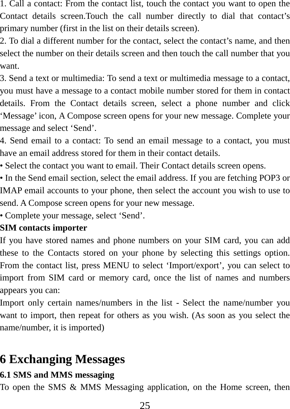   251. Call a contact: From the contact list, touch the contact you want to open the Contact details screen.Touch the call number directly to dial that contact’s primary number (first in the list on their details screen).   2. To dial a different number for the contact, select the contact’s name, and then select the number on their details screen and then touch the call number that you want. 3. Send a text or multimedia: To send a text or multimedia message to a contact, you must have a message to a contact mobile number stored for them in contact details. From the Contact details screen, select a phone number and click ‘Message’ icon, A Compose screen opens for your new message. Complete your message and select ‘Send’.   4. Send email to a contact: To send an email message to a contact, you must have an email address stored for them in their contact details.   • Select the contact you want to email. Their Contact details screen opens.   • In the Send email section, select the email address. If you are fetching POP3 or IMAP email accounts to your phone, then select the account you wish to use to send. A Compose screen opens for your new message.   • Complete your message, select ‘Send’.   SIM contacts importer If you have stored names and phone numbers on your SIM card, you can add these to the Contacts stored on your phone by selecting this settings option. From the contact list, press MENU to select ‘Import/export’, you can select to import from SIM card or memory card, once the list of names and numbers appears you can:   Import only certain names/numbers in the list - Select the name/number you want to import, then repeat for others as you wish. (As soon as you select the name/number, it is imported)    6 Exchanging Messages 6.1 SMS and MMS messaging   To open the SMS &amp; MMS Messaging application, on the Home screen, then 