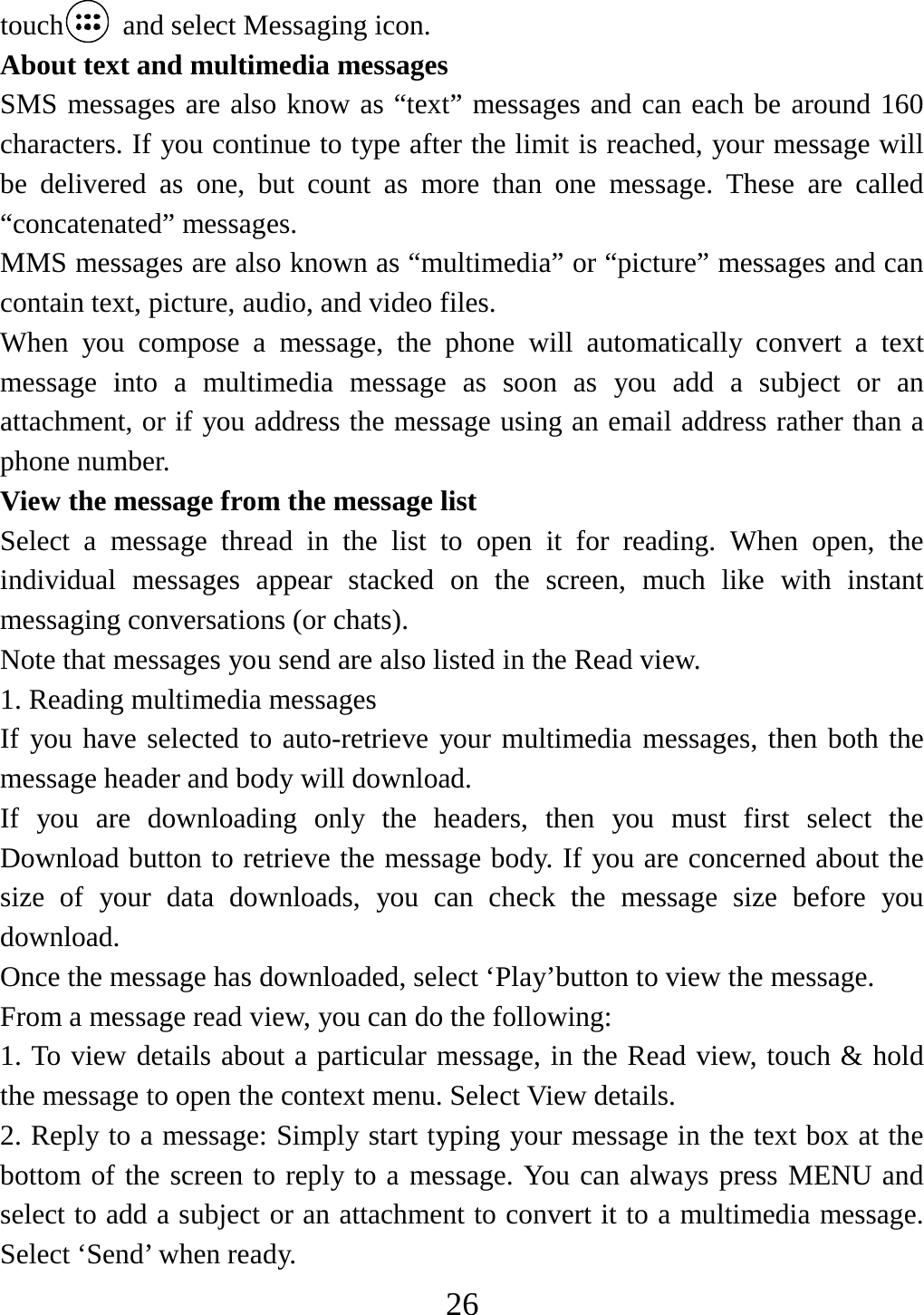   26touch   and select Messaging icon. About text and multimedia messages   SMS messages are also know as “text” messages and can each be around 160 characters. If you continue to type after the limit is reached, your message will be delivered as one, but count as more than one message. These are called “concatenated” messages.   MMS messages are also known as “multimedia” or “picture” messages and can contain text, picture, audio, and video files.   When you compose a message, the phone will automatically convert a text message into a multimedia message as soon as you add a subject or an attachment, or if you address the message using an email address rather than a phone number.   View the message from the message list   Select a message thread in the list to open it for reading. When open, the individual messages appear stacked on the screen, much like with instant messaging conversations (or chats).   Note that messages you send are also listed in the Read view.   1. Reading multimedia messages   If you have selected to auto-retrieve your multimedia messages, then both the message header and body will download. If you are downloading only the headers, then you must first select the Download button to retrieve the message body. If you are concerned about the size of your data downloads, you can check the message size before you download.  Once the message has downloaded, select ‘Play’button to view the message.   From a message read view, you can do the following:   1. To view details about a particular message, in the Read view, touch &amp; hold the message to open the context menu. Select View details.   2. Reply to a message: Simply start typing your message in the text box at the bottom of the screen to reply to a message. You can always press MENU and select to add a subject or an attachment to convert it to a multimedia message. Select ‘Send’ when ready.   