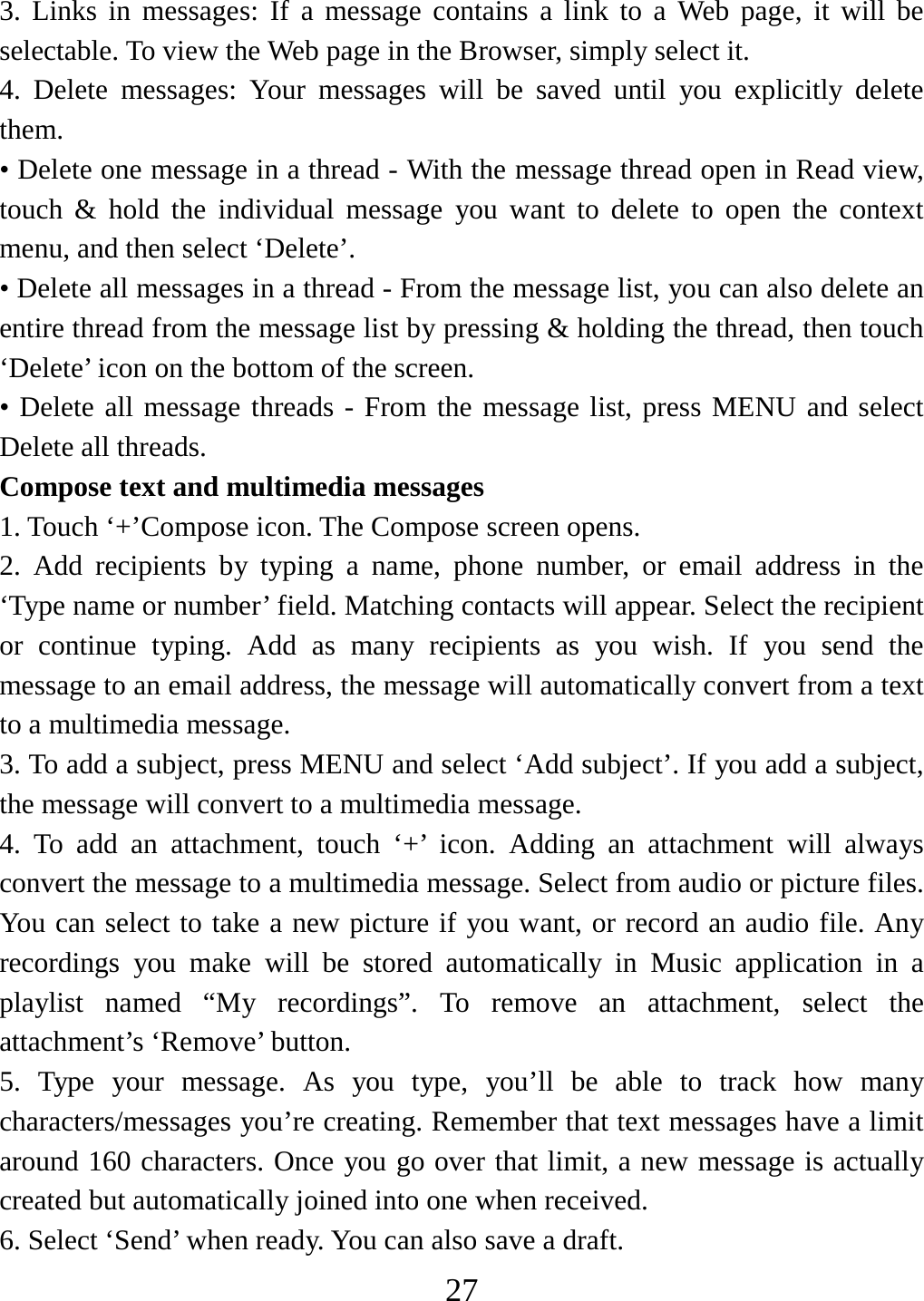   273. Links in messages: If a message contains a link to a Web page, it will be selectable. To view the Web page in the Browser, simply select it.   4. Delete messages: Your messages will be saved until you explicitly delete them.  • Delete one message in a thread - With the message thread open in Read view, touch &amp; hold the individual message you want to delete to open the context menu, and then select ‘Delete’.   • Delete all messages in a thread - From the message list, you can also delete an entire thread from the message list by pressing &amp; holding the thread, then touch ‘Delete’ icon on the bottom of the screen.   • Delete all message threads - From the message list, press MENU and select Delete all threads.   Compose text and multimedia messages   1. Touch ‘+’Compose icon. The Compose screen opens.   2. Add recipients by typing a name, phone number, or email address in the ‘Type name or number’ field. Matching contacts will appear. Select the recipient or continue typing. Add as many recipients as you wish. If you send the message to an email address, the message will automatically convert from a text to a multimedia message.   3. To add a subject, press MENU and select ‘Add subject’. If you add a subject, the message will convert to a multimedia message.   4. To add an attachment, touch ‘+’ icon. Adding an attachment will always convert the message to a multimedia message. Select from audio or picture files. You can select to take a new picture if you want, or record an audio file. Any recordings you make will be stored automatically in Music application in a playlist named “My recordings”. To remove an attachment, select the attachment’s ‘Remove’ button.   5. Type your message. As you type, you’ll be able to track how many characters/messages you’re creating. Remember that text messages have a limit around 160 characters. Once you go over that limit, a new message is actually created but automatically joined into one when received.   6. Select ‘Send’ when ready. You can also save a draft.   