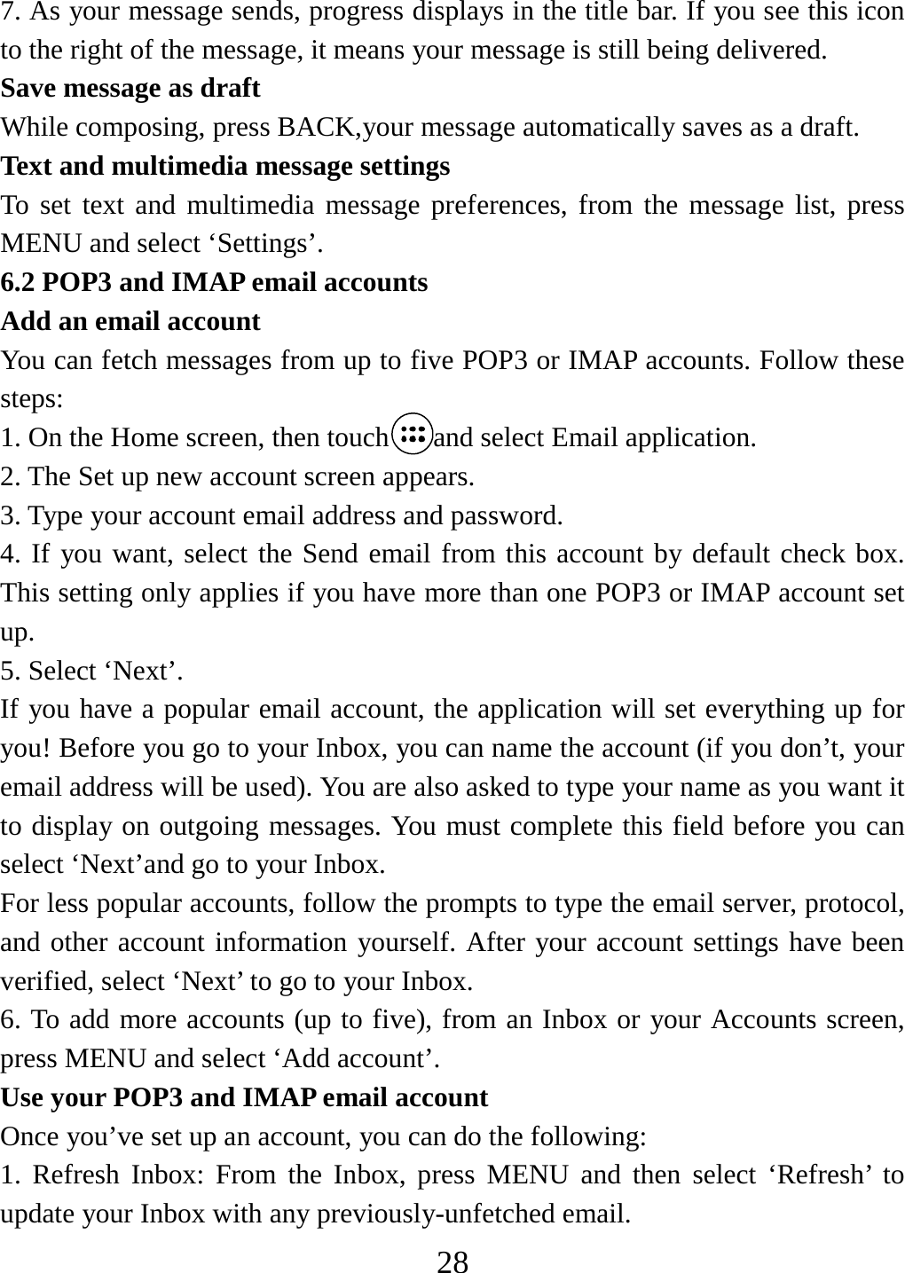   287. As your message sends, progress displays in the title bar. If you see this icon to the right of the message, it means your message is still being delivered.   Save message as draft While composing, press BACK,your message automatically saves as a draft. Text and multimedia message settings   To set text and multimedia message preferences, from the message list, press MENU and select ‘Settings’.   6.2 POP3 and IMAP email accounts   Add an email account   You can fetch messages from up to five POP3 or IMAP accounts. Follow these steps:  1. On the Home screen, then touch and select Email application. 2. The Set up new account screen appears. 3. Type your account email address and password. 4. If you want, select the Send email from this account by default check box. This setting only applies if you have more than one POP3 or IMAP account set up.  5. Select ‘Next’.   If you have a popular email account, the application will set everything up for you! Before you go to your Inbox, you can name the account (if you don’t, your email address will be used). You are also asked to type your name as you want it to display on outgoing messages. You must complete this field before you can select ‘Next’and go to your Inbox.   For less popular accounts, follow the prompts to type the email server, protocol, and other account information yourself. After your account settings have been verified, select ‘Next’ to go to your Inbox.   6. To add more accounts (up to five), from an Inbox or your Accounts screen, press MENU and select ‘Add account’.   Use your POP3 and IMAP email account   Once you’ve set up an account, you can do the following:   1. Refresh Inbox: From the Inbox, press MENU and then select ‘Refresh’ to update your Inbox with any previously-unfetched email.   