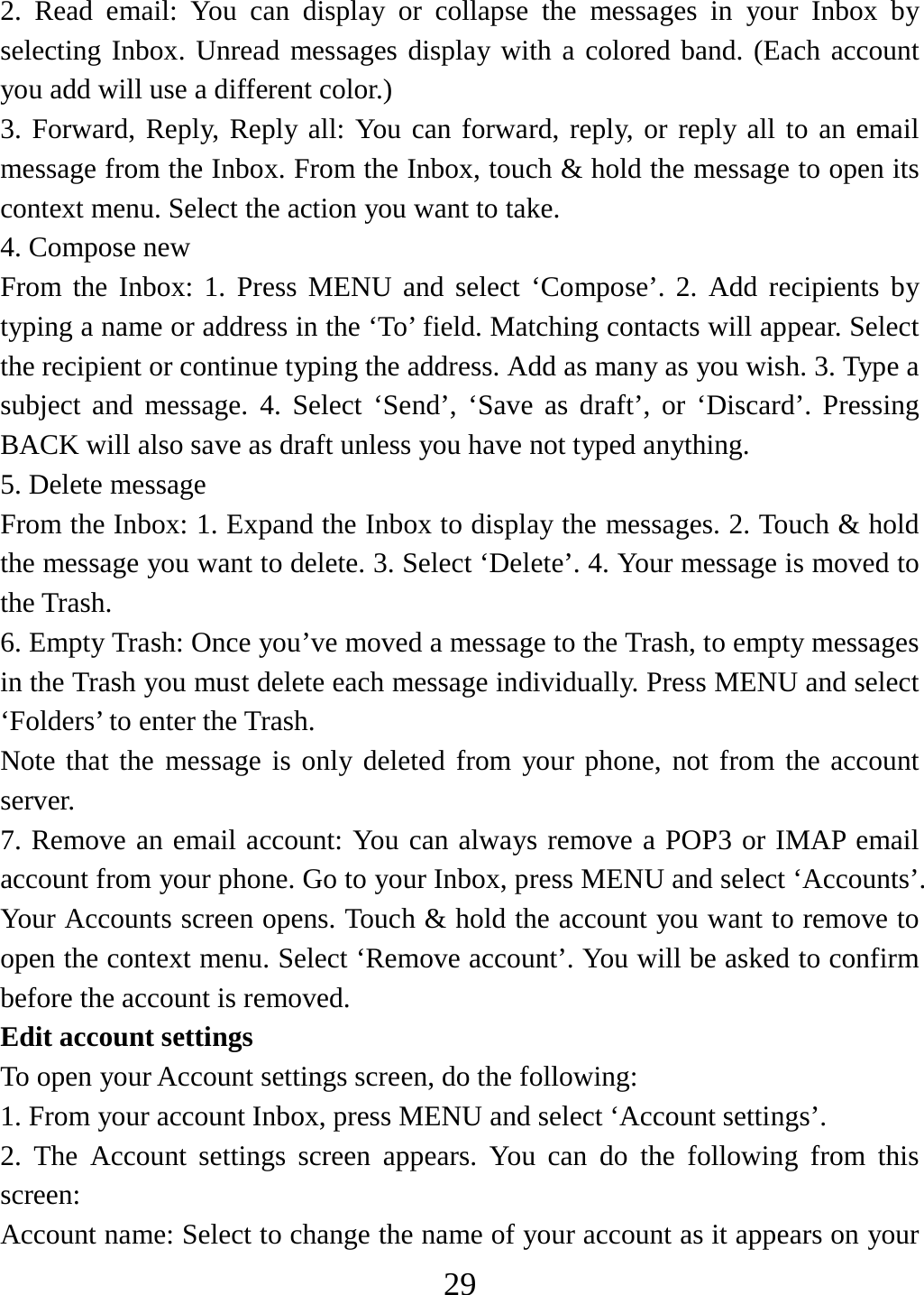   292. Read email: You can display or collapse the messages in your Inbox by selecting Inbox. Unread messages display with a colored band. (Each account you add will use a different color.)   3. Forward, Reply, Reply all: You can forward, reply, or reply all to an email message from the Inbox. From the Inbox, touch &amp; hold the message to open its context menu. Select the action you want to take.   4. Compose new From the Inbox: 1. Press MENU and select ‘Compose’. 2. Add recipients by typing a name or address in the ‘To’ field. Matching contacts will appear. Select the recipient or continue typing the address. Add as many as you wish. 3. Type a subject and message. 4. Select ‘Send’, ‘Save as draft’, or ‘Discard’. Pressing BACK will also save as draft unless you have not typed anything.   5. Delete message From the Inbox: 1. Expand the Inbox to display the messages. 2. Touch &amp; hold the message you want to delete. 3. Select ‘Delete’. 4. Your message is moved to the Trash.   6. Empty Trash: Once you’ve moved a message to the Trash, to empty messages in the Trash you must delete each message individually. Press MENU and select ‘Folders’ to enter the Trash.   Note that the message is only deleted from your phone, not from the account server.  7. Remove an email account: You can always remove a POP3 or IMAP email account from your phone. Go to your Inbox, press MENU and select ‘Accounts’. Your Accounts screen opens. Touch &amp; hold the account you want to remove to open the context menu. Select ‘Remove account’. You will be asked to confirm before the account is removed. Edit account settings   To open your Account settings screen, do the following:   1. From your account Inbox, press MENU and select ‘Account settings’.   2. The Account settings screen appears. You can do the following from this screen:  Account name: Select to change the name of your account as it appears on your 