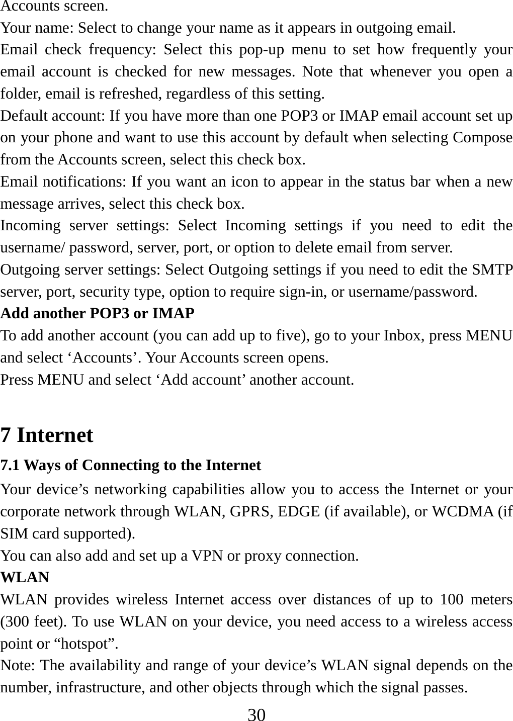   30Accounts screen.   Your name: Select to change your name as it appears in outgoing email.   Email check frequency: Select this pop-up menu to set how frequently your email account is checked for new messages. Note that whenever you open a folder, email is refreshed, regardless of this setting.   Default account: If you have more than one POP3 or IMAP email account set up on your phone and want to use this account by default when selecting Compose from the Accounts screen, select this check box.   Email notifications: If you want an icon to appear in the status bar when a new message arrives, select this check box.   Incoming server settings: Select Incoming settings if you need to edit the username/ password, server, port, or option to delete email from server.   Outgoing server settings: Select Outgoing settings if you need to edit the SMTP server, port, security type, option to require sign-in, or username/password.   Add another POP3 or IMAP   To add another account (you can add up to five), go to your Inbox, press MENU and select ‘Accounts’. Your Accounts screen opens. Press MENU and select ‘Add account’ another account.    7 Internet 7.1 Ways of Connecting to the Internet Your device’s networking capabilities allow you to access the Internet or your corporate network through WLAN, GPRS, EDGE (if available), or WCDMA (if SIM card supported). You can also add and set up a VPN or proxy connection. WLAN WLAN provides wireless Internet access over distances of up to 100 meters (300 feet). To use WLAN on your device, you need access to a wireless access point or “hotspot”. Note: The availability and range of your device’s WLAN signal depends on the number, infrastructure, and other objects through which the signal passes. 