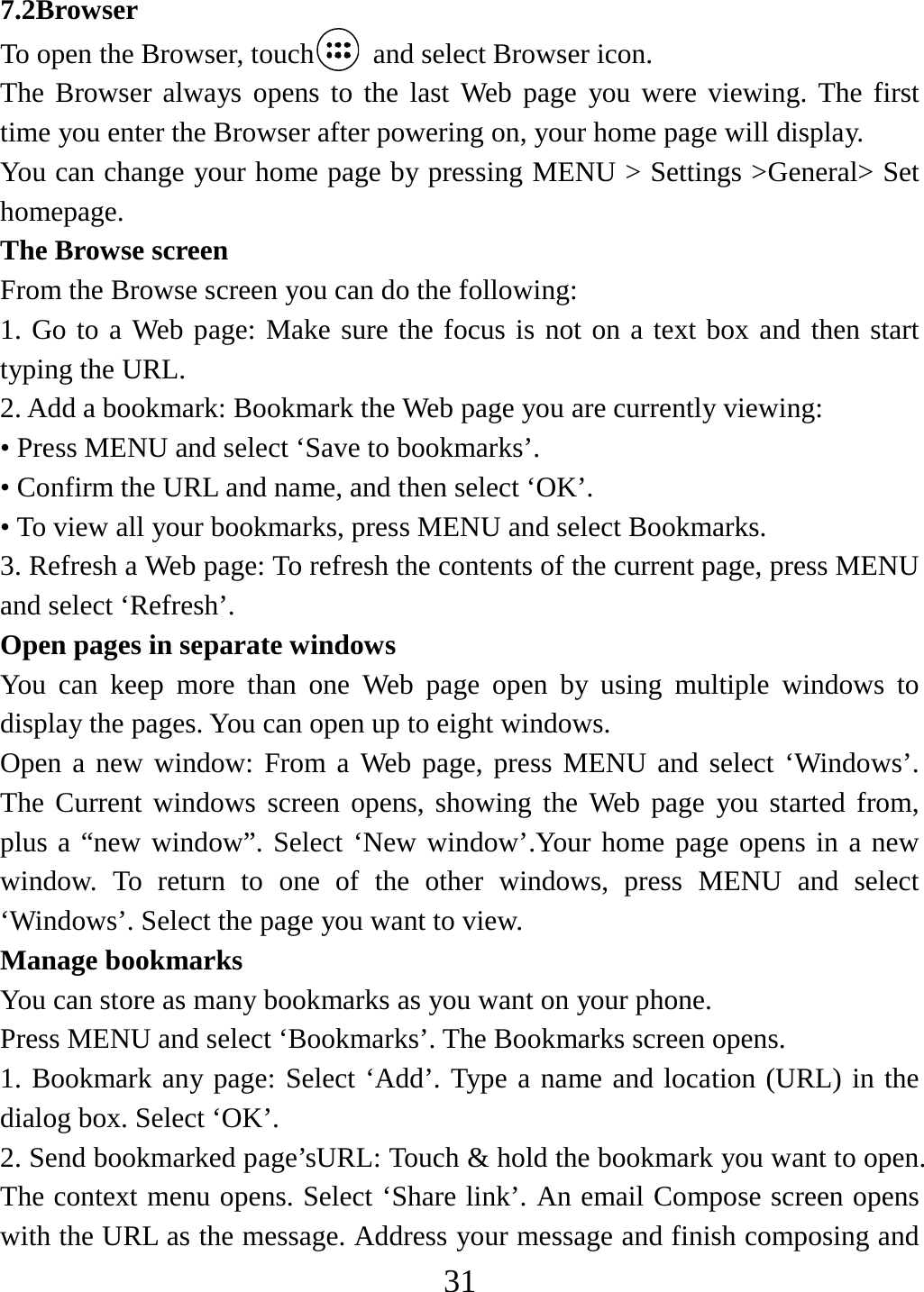   317.2Browser To open the Browser, touch   and select Browser icon. The Browser always opens to the last Web page you were viewing. The first time you enter the Browser after powering on, your home page will display.   You can change your home page by pressing MENU &gt; Settings &gt;General&gt; Set homepage.  The Browse screen   From the Browse screen you can do the following:   1. Go to a Web page: Make sure the focus is not on a text box and then start typing the URL.   2. Add a bookmark: Bookmark the Web page you are currently viewing:   • Press MENU and select ‘Save to bookmarks’.   • Confirm the URL and name, and then select ‘OK’. • To view all your bookmarks, press MENU and select Bookmarks.   3. Refresh a Web page: To refresh the contents of the current page, press MENU and select ‘Refresh’. Open pages in separate windows   You can keep more than one Web page open by using multiple windows to display the pages. You can open up to eight windows.   Open a new window: From a Web page, press MENU and select ‘Windows’. The Current windows screen opens, showing the Web page you started from, plus a “new window”. Select ‘New window’.Your home page opens in a new window. To return to one of the other windows, press MENU and select ‘Windows’. Select the page you want to view.   Manage bookmarks   You can store as many bookmarks as you want on your phone.   Press MENU and select ‘Bookmarks’. The Bookmarks screen opens. 1. Bookmark any page: Select ‘Add’. Type a name and location (URL) in the dialog box. Select ‘OK’.   2. Send bookmarked page’sURL: Touch &amp; hold the bookmark you want to open. The context menu opens. Select ‘Share link’. An email Compose screen opens with the URL as the message. Address your message and finish composing and 