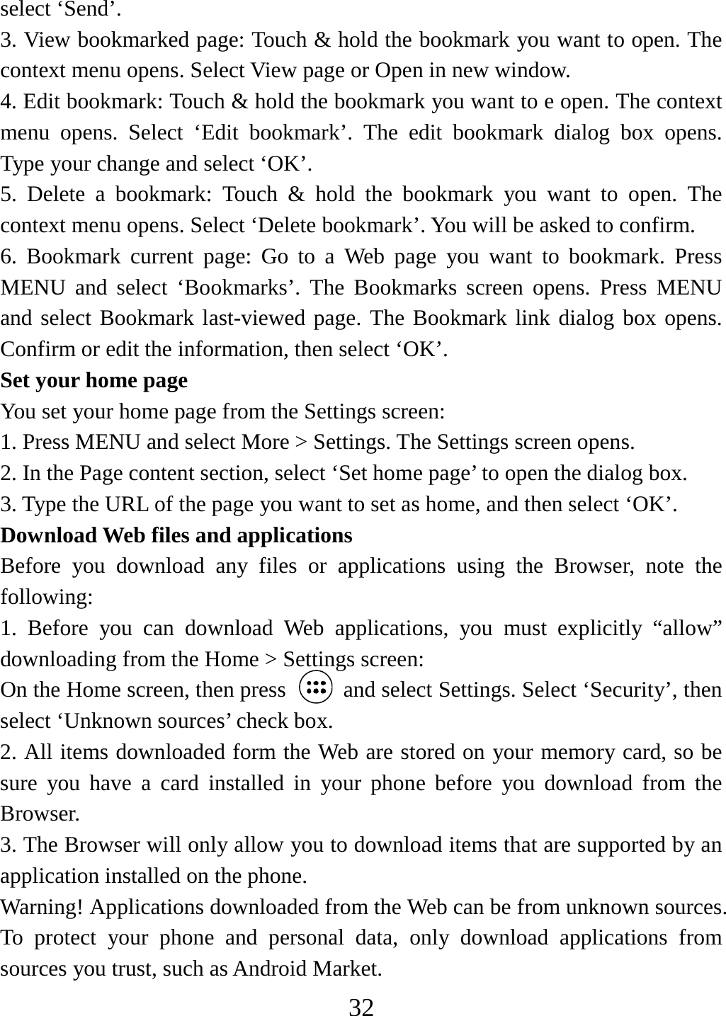   32select ‘Send’. 3. View bookmarked page: Touch &amp; hold the bookmark you want to open. The context menu opens. Select View page or Open in new window. 4. Edit bookmark: Touch &amp; hold the bookmark you want to e open. The context menu opens. Select ‘Edit bookmark’. The edit bookmark dialog box opens. Type your change and select ‘OK’.   5. Delete a bookmark: Touch &amp; hold the bookmark you want to open. The context menu opens. Select ‘Delete bookmark’. You will be asked to confirm. 6. Bookmark current page: Go to a Web page you want to bookmark. Press MENU and select ‘Bookmarks’. The Bookmarks screen opens. Press MENU and select Bookmark last-viewed page. The Bookmark link dialog box opens. Confirm or edit the information, then select ‘OK’. Set your home page   You set your home page from the Settings screen:   1. Press MENU and select More &gt; Settings. The Settings screen opens.   2. In the Page content section, select ‘Set home page’ to open the dialog box.   3. Type the URL of the page you want to set as home, and then select ‘OK’. Download Web files and applications   Before you download any files or applications using the Browser, note the following:  1. Before you can download Web applications, you must explicitly “allow” downloading from the Home &gt; Settings screen:   On the Home screen, then press    and select Settings. Select ‘Security’, then select ‘Unknown sources’ check box.   2. All items downloaded form the Web are stored on your memory card, so be sure you have a card installed in your phone before you download from the Browser.  3. The Browser will only allow you to download items that are supported by an application installed on the phone.   Warning! Applications downloaded from the Web can be from unknown sources. To protect your phone and personal data, only download applications from sources you trust, such as Android Market.   