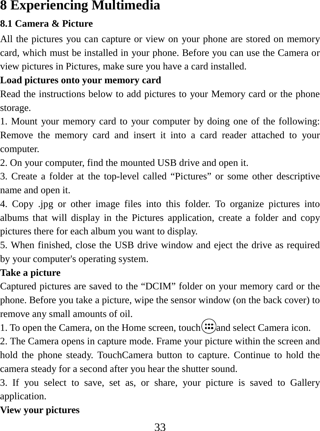   33 8 Experiencing Multimedia 8.1 Camera &amp; Picture All the pictures you can capture or view on your phone are stored on memory card, which must be installed in your phone. Before you can use the Camera or view pictures in Pictures, make sure you have a card installed.   Load pictures onto your memory card   Read the instructions below to add pictures to your Memory card or the phone storage.  1. Mount your memory card to your computer by doing one of the following: Remove the memory card and insert it into a card reader attached to your computer. 2. On your computer, find the mounted USB drive and open it. 3. Create a folder at the top-level called “Pictures” or some other descriptive name and open it. 4. Copy .jpg or other image files into this folder. To organize pictures into albums that will display in the Pictures application, create a folder and copy pictures there for each album you want to display.   5. When finished, close the USB drive window and eject the drive as required by your computer&apos;s operating system.   Take a picture   Captured pictures are saved to the “DCIM” folder on your memory card or the phone. Before you take a picture, wipe the sensor window (on the back cover) to remove any small amounts of oil.   1. To open the Camera, on the Home screen, touch and select Camera icon. 2. The Camera opens in capture mode. Frame your picture within the screen and hold the phone steady. TouchCamera button to capture. Continue to hold the camera steady for a second after you hear the shutter sound.   3. If you select to save, set as, or share, your picture is saved to Gallery application.  View your pictures   