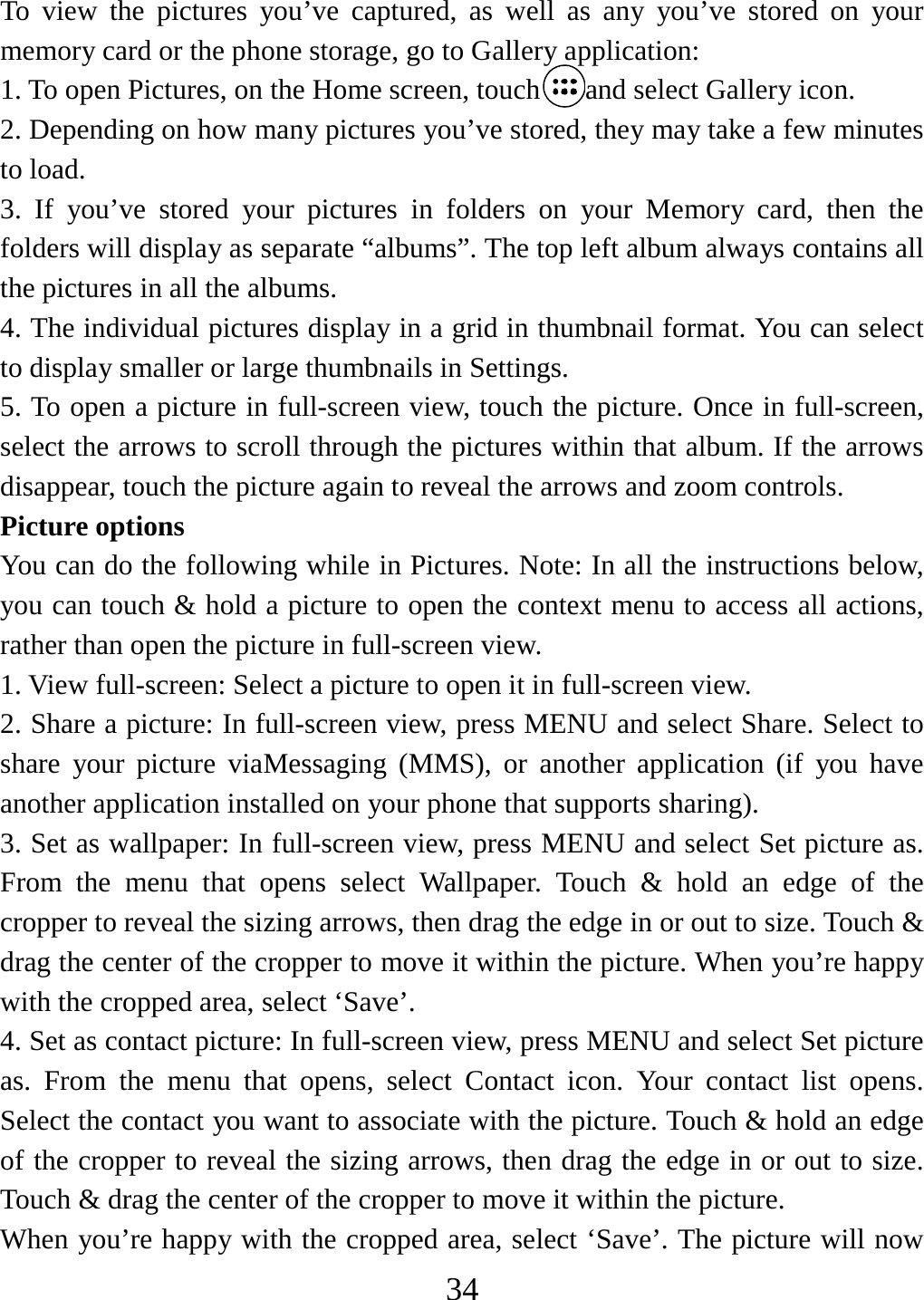   34To view the pictures you’ve captured, as well as any you’ve stored on your memory card or the phone storage, go to Gallery application:   1. To open Pictures, on the Home screen, touch and select Gallery icon. 2. Depending on how many pictures you’ve stored, they may take a few minutes to load.   3. If you’ve stored your pictures in folders on your Memory card, then the folders will display as separate “albums”. The top left album always contains all the pictures in all the albums.   4. The individual pictures display in a grid in thumbnail format. You can select to display smaller or large thumbnails in Settings.   5. To open a picture in full-screen view, touch the picture. Once in full-screen, select the arrows to scroll through the pictures within that album. If the arrows disappear, touch the picture again to reveal the arrows and zoom controls. Picture options   You can do the following while in Pictures. Note: In all the instructions below, you can touch &amp; hold a picture to open the context menu to access all actions, rather than open the picture in full-screen view. 1. View full-screen: Select a picture to open it in full-screen view.   2. Share a picture: In full-screen view, press MENU and select Share. Select to share your picture viaMessaging (MMS), or another application (if you have another application installed on your phone that supports sharing).   3. Set as wallpaper: In full-screen view, press MENU and select Set picture as. From the menu that opens select Wallpaper. Touch &amp; hold an edge of the cropper to reveal the sizing arrows, then drag the edge in or out to size. Touch &amp; drag the center of the cropper to move it within the picture. When you’re happy with the cropped area, select ‘Save’.   4. Set as contact picture: In full-screen view, press MENU and select Set picture as. From the menu that opens, select Contact icon. Your contact list opens. Select the contact you want to associate with the picture. Touch &amp; hold an edge of the cropper to reveal the sizing arrows, then drag the edge in or out to size. Touch &amp; drag the center of the cropper to move it within the picture.   When you’re happy with the cropped area, select ‘Save’. The picture will now 