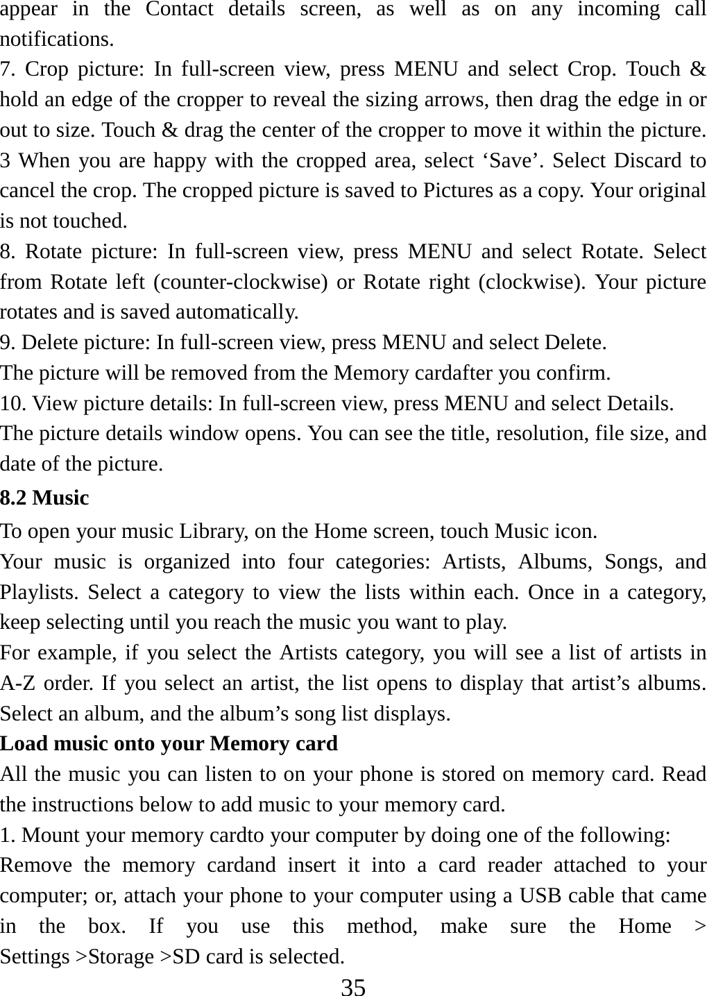   35appear in the Contact details screen, as well as on any incoming call notifications.  7. Crop picture: In full-screen view, press MENU and select Crop. Touch &amp; hold an edge of the cropper to reveal the sizing arrows, then drag the edge in or out to size. Touch &amp; drag the center of the cropper to move it within the picture. 3 When you are happy with the cropped area, select ‘Save’. Select Discard to cancel the crop. The cropped picture is saved to Pictures as a copy. Your original is not touched.   8. Rotate picture: In full-screen view, press MENU and select Rotate. Select from Rotate left (counter-clockwise) or Rotate right (clockwise). Your picture rotates and is saved automatically.   9. Delete picture: In full-screen view, press MENU and select Delete.     The picture will be removed from the Memory cardafter you confirm.   10. View picture details: In full-screen view, press MENU and select Details.   The picture details window opens. You can see the title, resolution, file size, and date of the picture.   8.2 Music To open your music Library, on the Home screen, touch Music icon. Your music is organized into four categories: Artists, Albums, Songs, and Playlists. Select a category to view the lists within each. Once in a category, keep selecting until you reach the music you want to play.   For example, if you select the Artists category, you will see a list of artists in A-Z order. If you select an artist, the list opens to display that artist’s albums. Select an album, and the album’s song list displays.   Load music onto your Memory card All the music you can listen to on your phone is stored on memory card. Read the instructions below to add music to your memory card.   1. Mount your memory cardto your computer by doing one of the following:   Remove the memory cardand insert it into a card reader attached to your computer; or, attach your phone to your computer using a USB cable that came in the box. If you use this method, make sure the Home &gt; Settings &gt;Storage &gt;SD card is selected.   