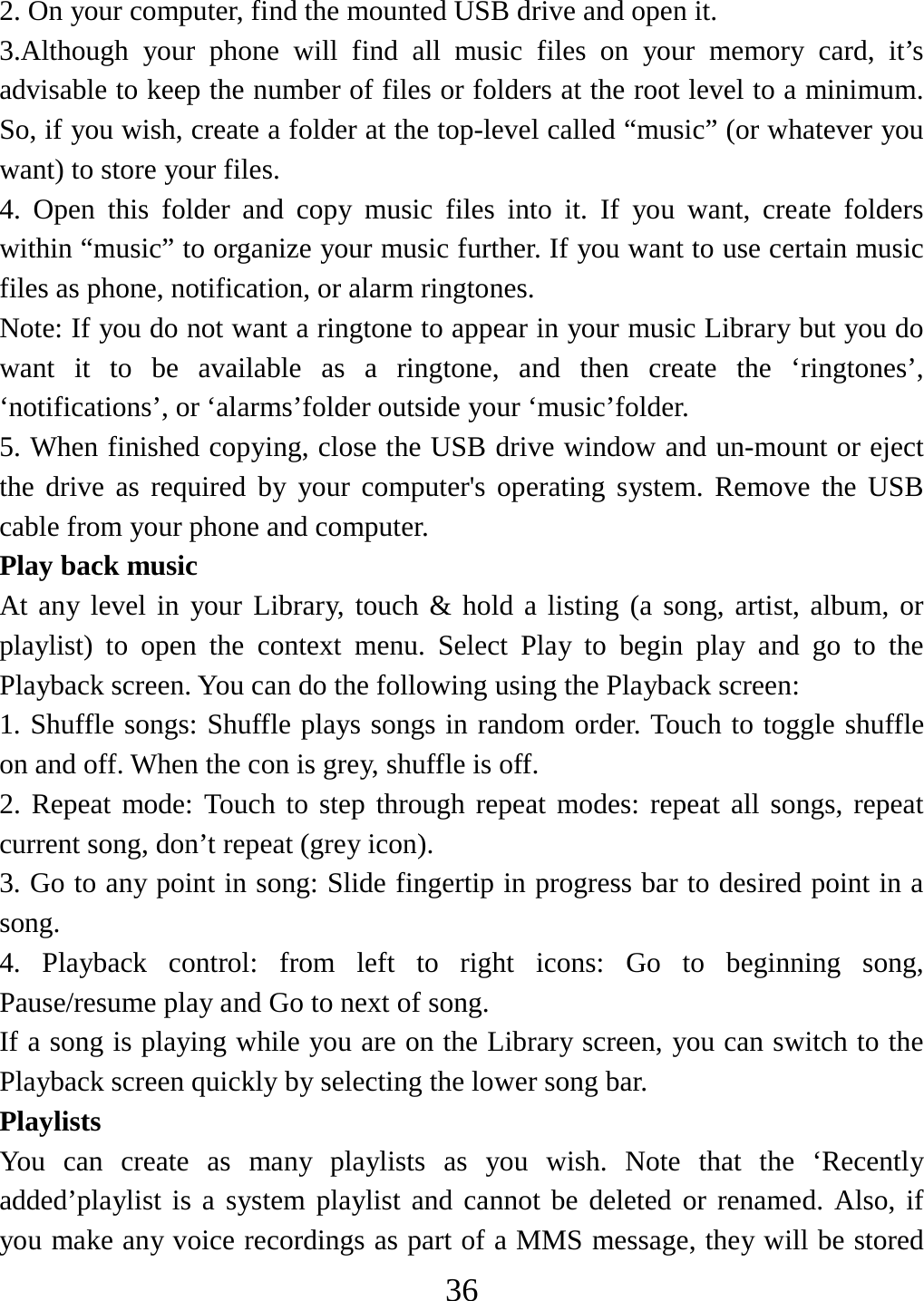   362. On your computer, find the mounted USB drive and open it.   3.Although your phone will find all music files on your memory card, it’s advisable to keep the number of files or folders at the root level to a minimum. So, if you wish, create a folder at the top-level called “music” (or whatever you want) to store your files.   4. Open this folder and copy music files into it. If you want, create folders within “music” to organize your music further. If you want to use certain music files as phone, notification, or alarm ringtones. Note: If you do not want a ringtone to appear in your music Library but you do want it to be available as a ringtone, and then create the ‘ringtones’, ‘notifications’, or ‘alarms’folder outside your ‘music’folder.   5. When finished copying, close the USB drive window and un-mount or eject the drive as required by your computer&apos;s operating system. Remove the USB cable from your phone and computer.   Play back music   At any level in your Library, touch &amp; hold a listing (a song, artist, album, or playlist) to open the context menu. Select Play to begin play and go to the Playback screen. You can do the following using the Playback screen:   1. Shuffle songs: Shuffle plays songs in random order. Touch to toggle shuffle on and off. When the con is grey, shuffle is off.   2. Repeat mode: Touch to step through repeat modes: repeat all songs, repeat current song, don’t repeat (grey icon). 3. Go to any point in song: Slide fingertip in progress bar to desired point in a song. 4. Playback control: from left to right icons: Go to beginning song, Pause/resume play and Go to next of song. If a song is playing while you are on the Library screen, you can switch to the Playback screen quickly by selecting the lower song bar.   Playlists  You can create as many playlists as you wish. Note that the ‘Recently added’playlist is a system playlist and cannot be deleted or renamed. Also, if you make any voice recordings as part of a MMS message, they will be stored 