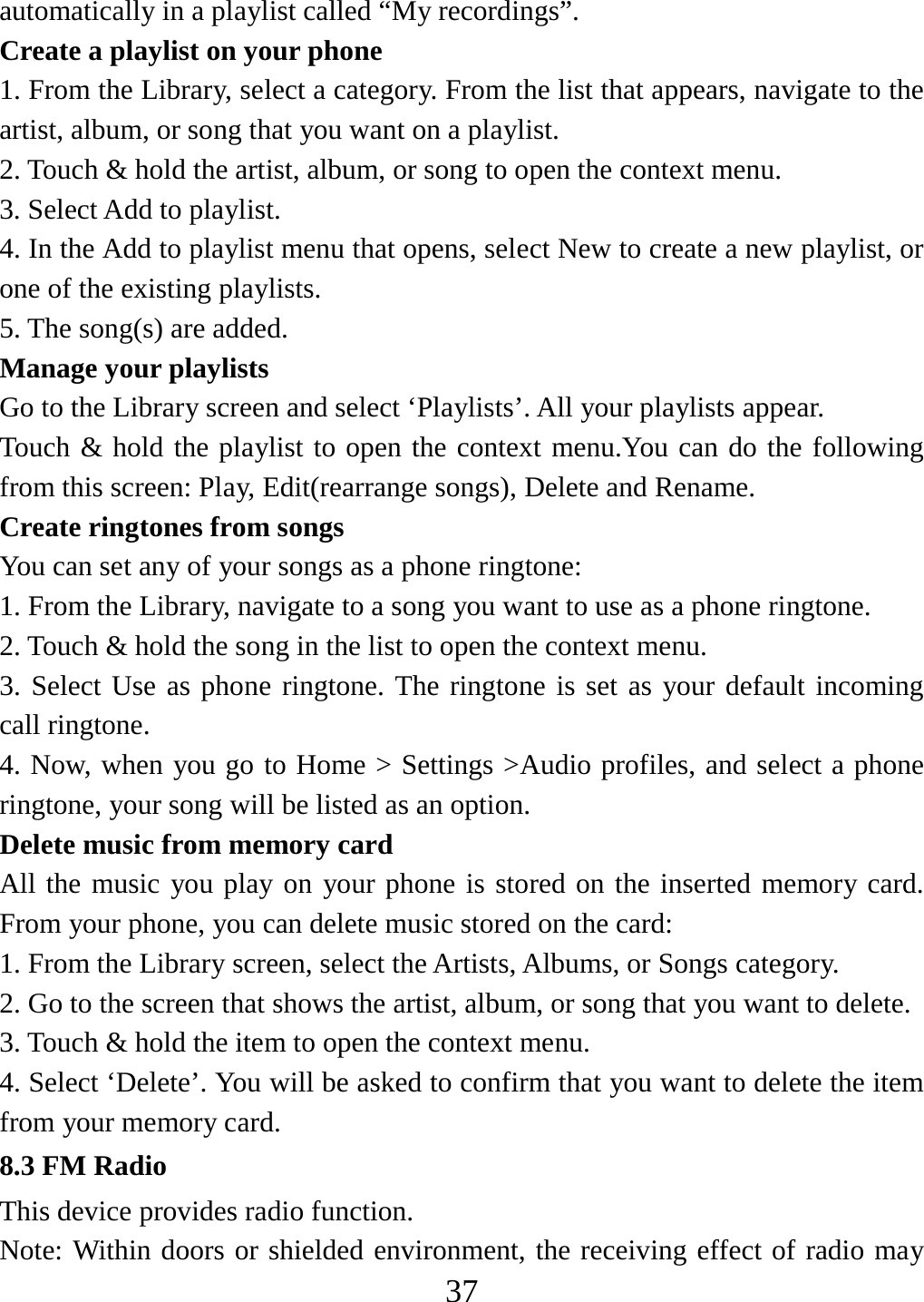   37automatically in a playlist called “My recordings”.   Create a playlist on your phone 1. From the Library, select a category. From the list that appears, navigate to the artist, album, or song that you want on a playlist.   2. Touch &amp; hold the artist, album, or song to open the context menu.   3. Select Add to playlist.   4. In the Add to playlist menu that opens, select New to create a new playlist, or one of the existing playlists.   5. The song(s) are added.     Manage your playlists   Go to the Library screen and select ‘Playlists’. All your playlists appear.   Touch &amp; hold the playlist to open the context menu.You can do the following from this screen: Play, Edit(rearrange songs), Delete and Rename. Create ringtones from songs   You can set any of your songs as a phone ringtone:   1. From the Library, navigate to a song you want to use as a phone ringtone.   2. Touch &amp; hold the song in the list to open the context menu.   3. Select Use as phone ringtone. The ringtone is set as your default incoming call ringtone.   4. Now, when you go to Home &gt; Settings &gt;Audio profiles, and select a phone ringtone, your song will be listed as an option. Delete music from memory card   All the music you play on your phone is stored on the inserted memory card. From your phone, you can delete music stored on the card:   1. From the Library screen, select the Artists, Albums, or Songs category.   2. Go to the screen that shows the artist, album, or song that you want to delete.   3. Touch &amp; hold the item to open the context menu.   4. Select ‘Delete’. You will be asked to confirm that you want to delete the item from your memory card. 8.3 FM Radio This device provides radio function.   Note: Within doors or shielded environment, the receiving effect of radio may 