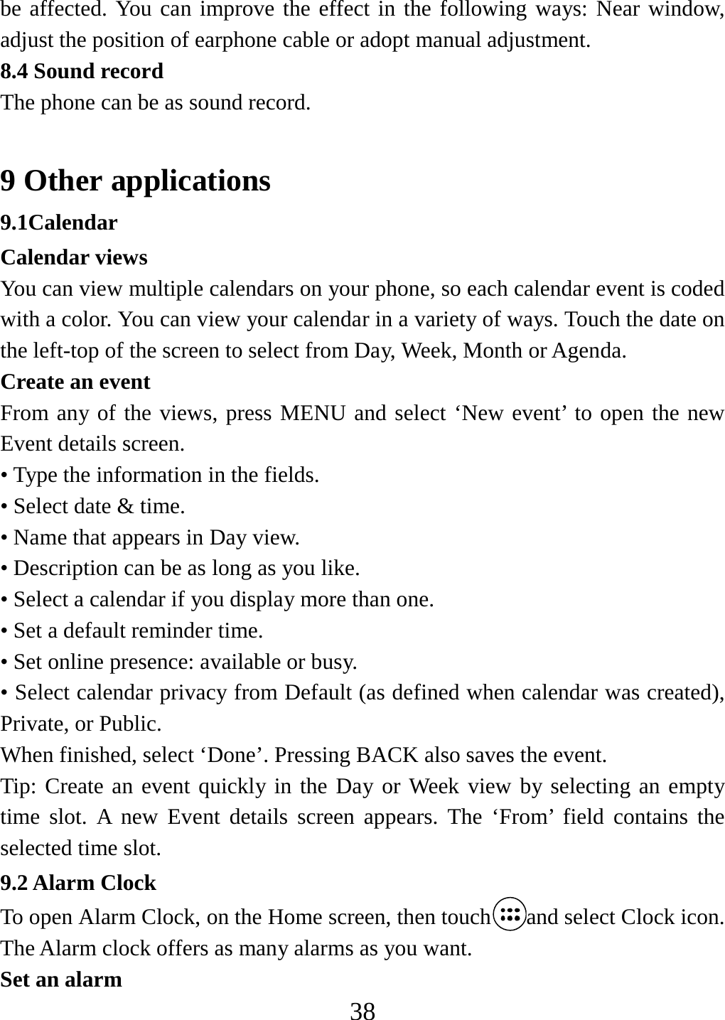   38be affected. You can improve the effect in the following ways: Near window, adjust the position of earphone cable or adopt manual adjustment. 8.4 Sound record The phone can be as sound record.  9 Other applications 9.1Calendar Calendar views   You can view multiple calendars on your phone, so each calendar event is coded with a color. You can view your calendar in a variety of ways. Touch the date on the left-top of the screen to select from Day, Week, Month or Agenda.   Create an event   From any of the views, press MENU and select ‘New event’ to open the new Event details screen.   • Type the information in the fields.   • Select date &amp; time.   • Name that appears in Day view.   • Description can be as long as you like. • Select a calendar if you display more than one.   • Set a default reminder time. • Set online presence: available or busy.   • Select calendar privacy from Default (as defined when calendar was created), Private, or Public.   When finished, select ‘Done’. Pressing BACK also saves the event.   Tip: Create an event quickly in the Day or Week view by selecting an empty time slot. A new Event details screen appears. The ‘From’ field contains the selected time slot.   9.2 Alarm Clock To open Alarm Clock, on the Home screen, then touch and select Clock icon. The Alarm clock offers as many alarms as you want.   Set an alarm   