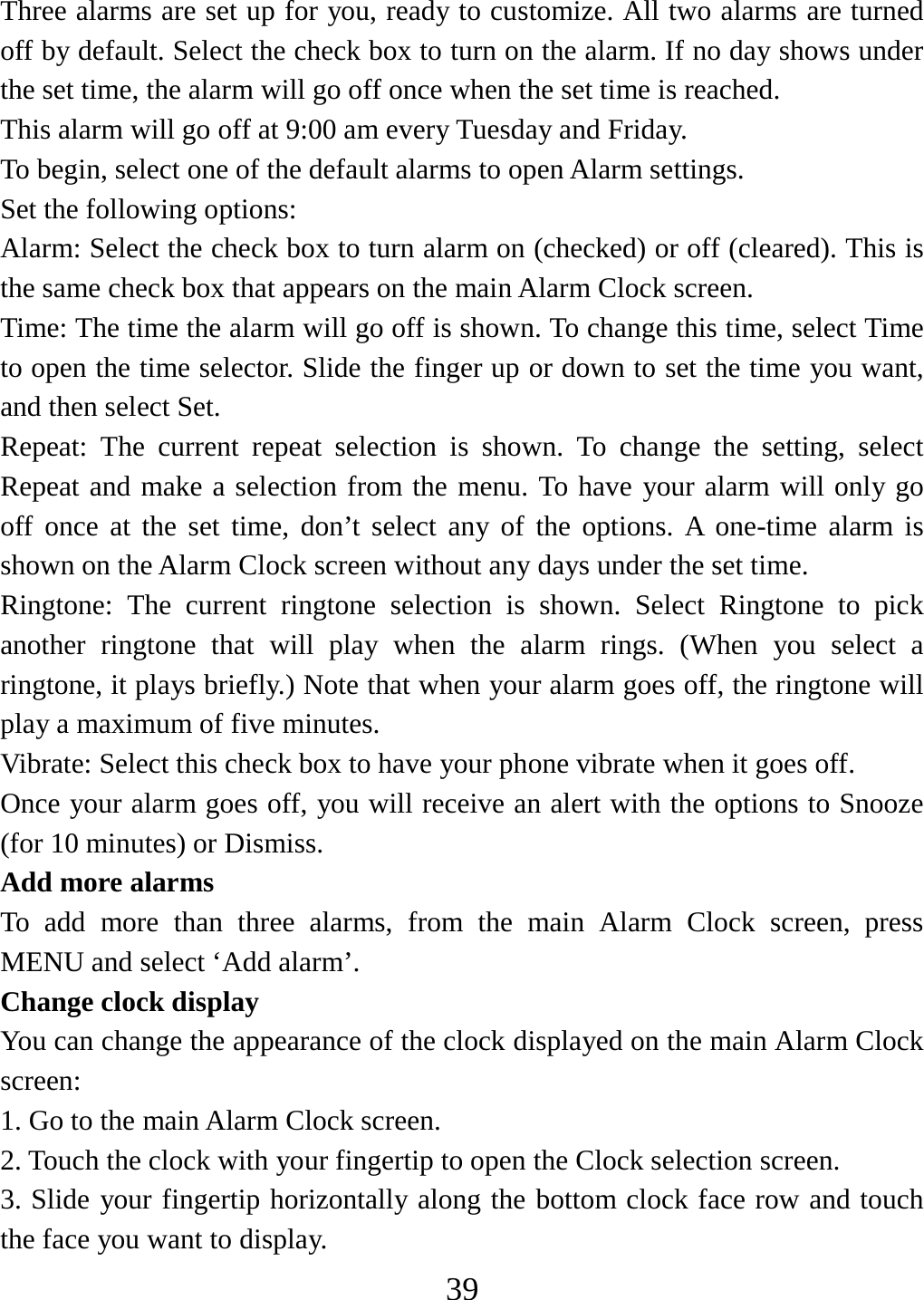   39Three alarms are set up for you, ready to customize. All two alarms are turned off by default. Select the check box to turn on the alarm. If no day shows under the set time, the alarm will go off once when the set time is reached. This alarm will go off at 9:00 am every Tuesday and Friday.   To begin, select one of the default alarms to open Alarm settings.   Set the following options:   Alarm: Select the check box to turn alarm on (checked) or off (cleared). This is the same check box that appears on the main Alarm Clock screen. Time: The time the alarm will go off is shown. To change this time, select Time to open the time selector. Slide the finger up or down to set the time you want, and then select Set.   Repeat: The current repeat selection is shown. To change the setting, select Repeat and make a selection from the menu. To have your alarm will only go off once at the set time, don’t select any of the options. A one-time alarm is shown on the Alarm Clock screen without any days under the set time. Ringtone: The current ringtone selection is shown. Select Ringtone to pick another ringtone that will play when the alarm rings. (When you select a ringtone, it plays briefly.) Note that when your alarm goes off, the ringtone will play a maximum of five minutes.   Vibrate: Select this check box to have your phone vibrate when it goes off. Once your alarm goes off, you will receive an alert with the options to Snooze (for 10 minutes) or Dismiss.   Add more alarms   To add more than three alarms, from the main Alarm Clock screen, press MENU and select ‘Add alarm’.   Change clock display   You can change the appearance of the clock displayed on the main Alarm Clock screen: 1. Go to the main Alarm Clock screen. 2. Touch the clock with your fingertip to open the Clock selection screen. 3. Slide your fingertip horizontally along the bottom clock face row and touch the face you want to display.   