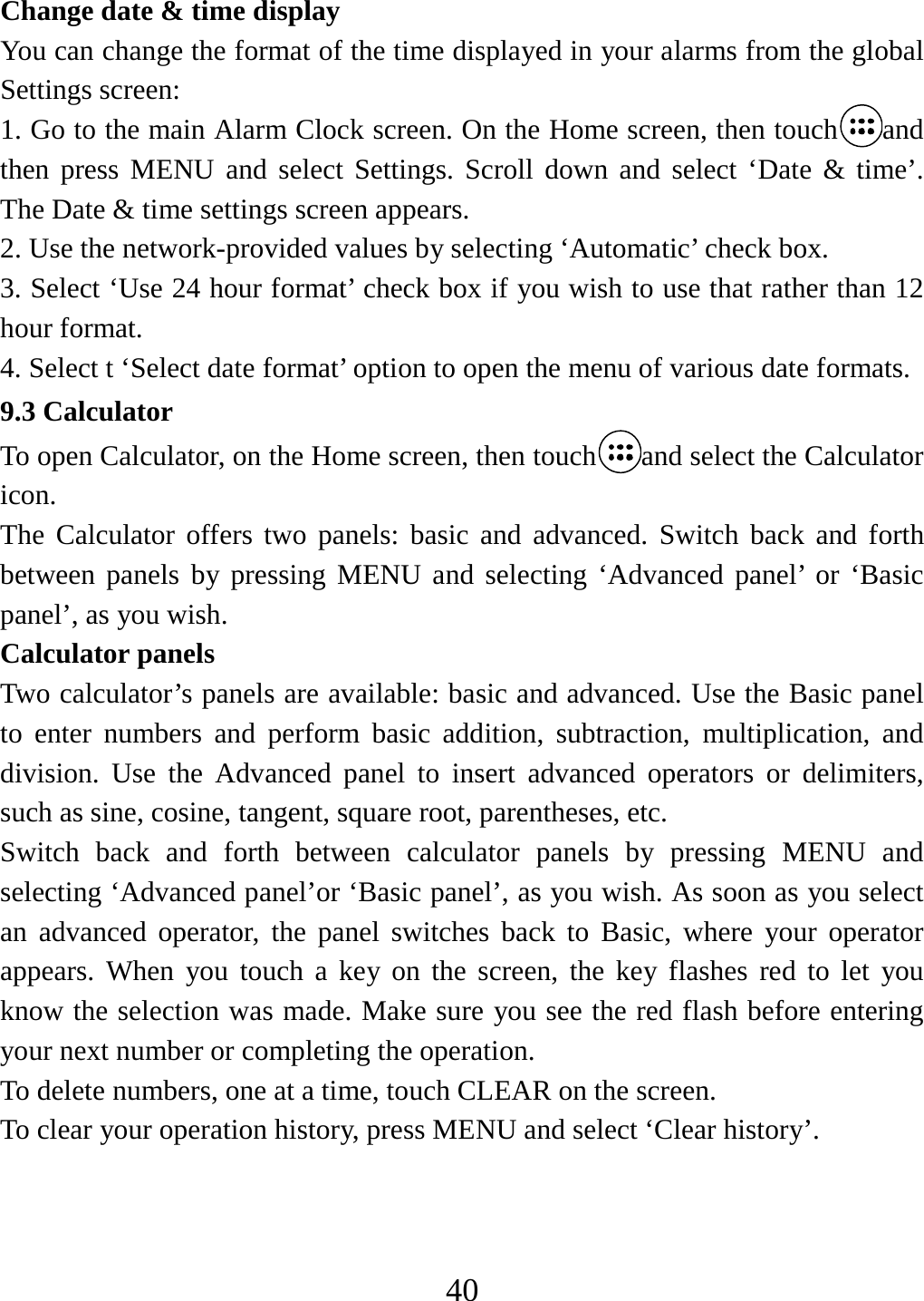   40Change date &amp; time display   You can change the format of the time displayed in your alarms from the global Settings screen: 1. Go to the main Alarm Clock screen. On the Home screen, then touch and then press MENU and select Settings. Scroll down and select ‘Date &amp; time’. The Date &amp; time settings screen appears.   2. Use the network-provided values by selecting ‘Automatic’ check box.   3. Select ‘Use 24 hour format’ check box if you wish to use that rather than 12 hour format.   4. Select t ‘Select date format’ option to open the menu of various date formats.   9.3 Calculator To open Calculator, on the Home screen, then touch and select the Calculator icon.  The Calculator offers two panels: basic and advanced. Switch back and forth between panels by pressing MENU and selecting ‘Advanced panel’ or ‘Basic panel’, as you wish.   Calculator panels Two calculator’s panels are available: basic and advanced. Use the Basic panel to enter numbers and perform basic addition, subtraction, multiplication, and division. Use the Advanced panel to insert advanced operators or delimiters, such as sine, cosine, tangent, square root, parentheses, etc.   Switch back and forth between calculator panels by pressing MENU and selecting ‘Advanced panel’or ‘Basic panel’, as you wish. As soon as you select an advanced operator, the panel switches back to Basic, where your operator appears. When you touch a key on the screen, the key flashes red to let you know the selection was made. Make sure you see the red flash before entering your next number or completing the operation.   To delete numbers, one at a time, touch CLEAR on the screen.   To clear your operation history, press MENU and select ‘Clear history’.    