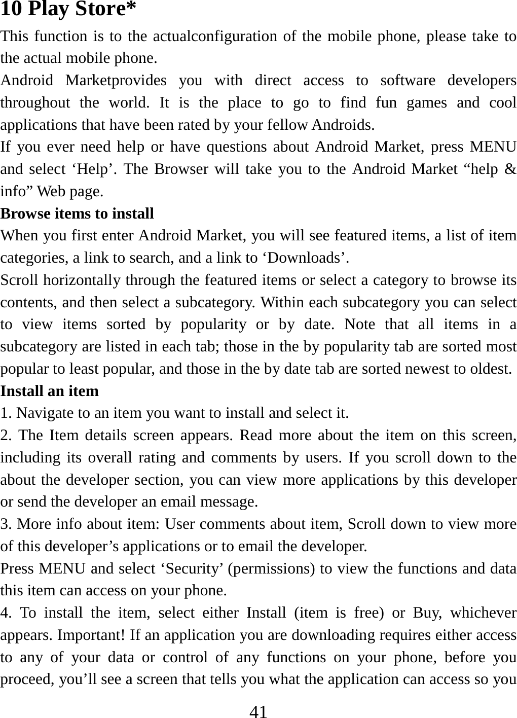   4110 Play Store* This function is to the actualconfiguration of the mobile phone, please take to the actual mobile phone. Android Marketprovides you with direct access to software developers throughout the world. It is the place to go to find fun games and cool applications that have been rated by your fellow Androids. If you ever need help or have questions about Android Market, press MENU and select ‘Help’. The Browser will take you to the Android Market “help &amp; info” Web page.   Browse items to install   When you first enter Android Market, you will see featured items, a list of item categories, a link to search, and a link to ‘Downloads’.   Scroll horizontally through the featured items or select a category to browse its contents, and then select a subcategory. Within each subcategory you can select to view items sorted by popularity or by date. Note that all items in a subcategory are listed in each tab; those in the by popularity tab are sorted most popular to least popular, and those in the by date tab are sorted newest to oldest.   Install an item   1. Navigate to an item you want to install and select it.   2. The Item details screen appears. Read more about the item on this screen, including its overall rating and comments by users. If you scroll down to the about the developer section, you can view more applications by this developer or send the developer an email message.   3. More info about item: User comments about item, Scroll down to view more of this developer’s applications or to email the developer.   Press MENU and select ‘Security’ (permissions) to view the functions and data this item can access on your phone.   4. To install the item, select either Install (item is free) or Buy, whichever appears. Important! If an application you are downloading requires either access to any of your data or control of any functions on your phone, before you proceed, you’ll see a screen that tells you what the application can access so you 