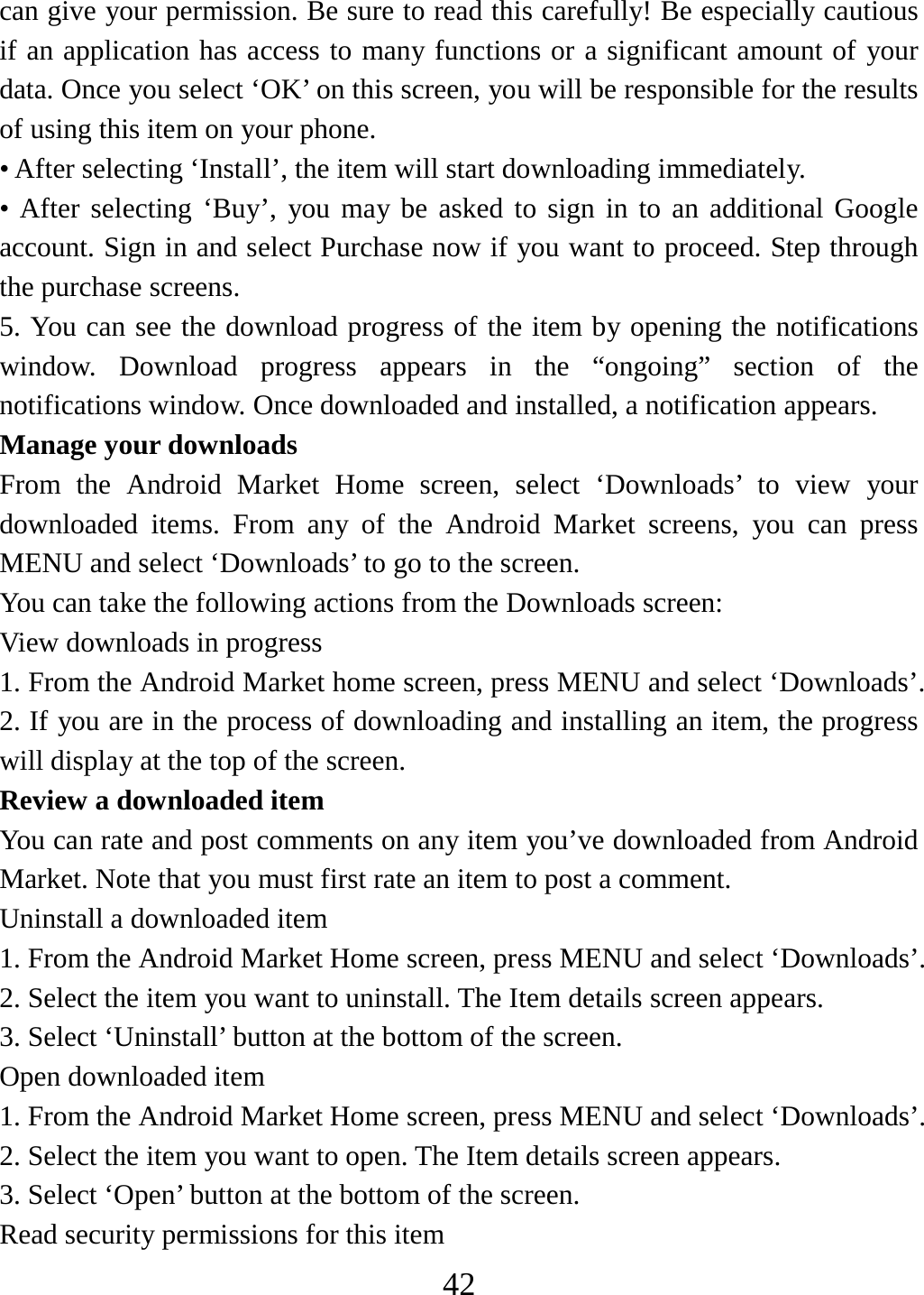   42can give your permission. Be sure to read this carefully! Be especially cautious if an application has access to many functions or a significant amount of your data. Once you select ‘OK’ on this screen, you will be responsible for the results of using this item on your phone.   • After selecting ‘Install’, the item will start downloading immediately.   • After selecting ‘Buy’, you may be asked to sign in to an additional Google account. Sign in and select Purchase now if you want to proceed. Step through the purchase screens.   5. You can see the download progress of the item by opening the notifications window. Download progress appears in the “ongoing” section of the notifications window. Once downloaded and installed, a notification appears.   Manage your downloads   From the Android Market Home screen, select ‘Downloads’ to view your downloaded items. From any of the Android Market screens, you can press MENU and select ‘Downloads’ to go to the screen. You can take the following actions from the Downloads screen:   View downloads in progress 1. From the Android Market home screen, press MENU and select ‘Downloads’. 2. If you are in the process of downloading and installing an item, the progress will display at the top of the screen. Review a downloaded item You can rate and post comments on any item you’ve downloaded from Android Market. Note that you must first rate an item to post a comment.   Uninstall a downloaded item 1. From the Android Market Home screen, press MENU and select ‘Downloads’. 2. Select the item you want to uninstall. The Item details screen appears.   3. Select ‘Uninstall’ button at the bottom of the screen.   Open downloaded item 1. From the Android Market Home screen, press MENU and select ‘Downloads’. 2. Select the item you want to open. The Item details screen appears.   3. Select ‘Open’ button at the bottom of the screen. Read security permissions for this item 