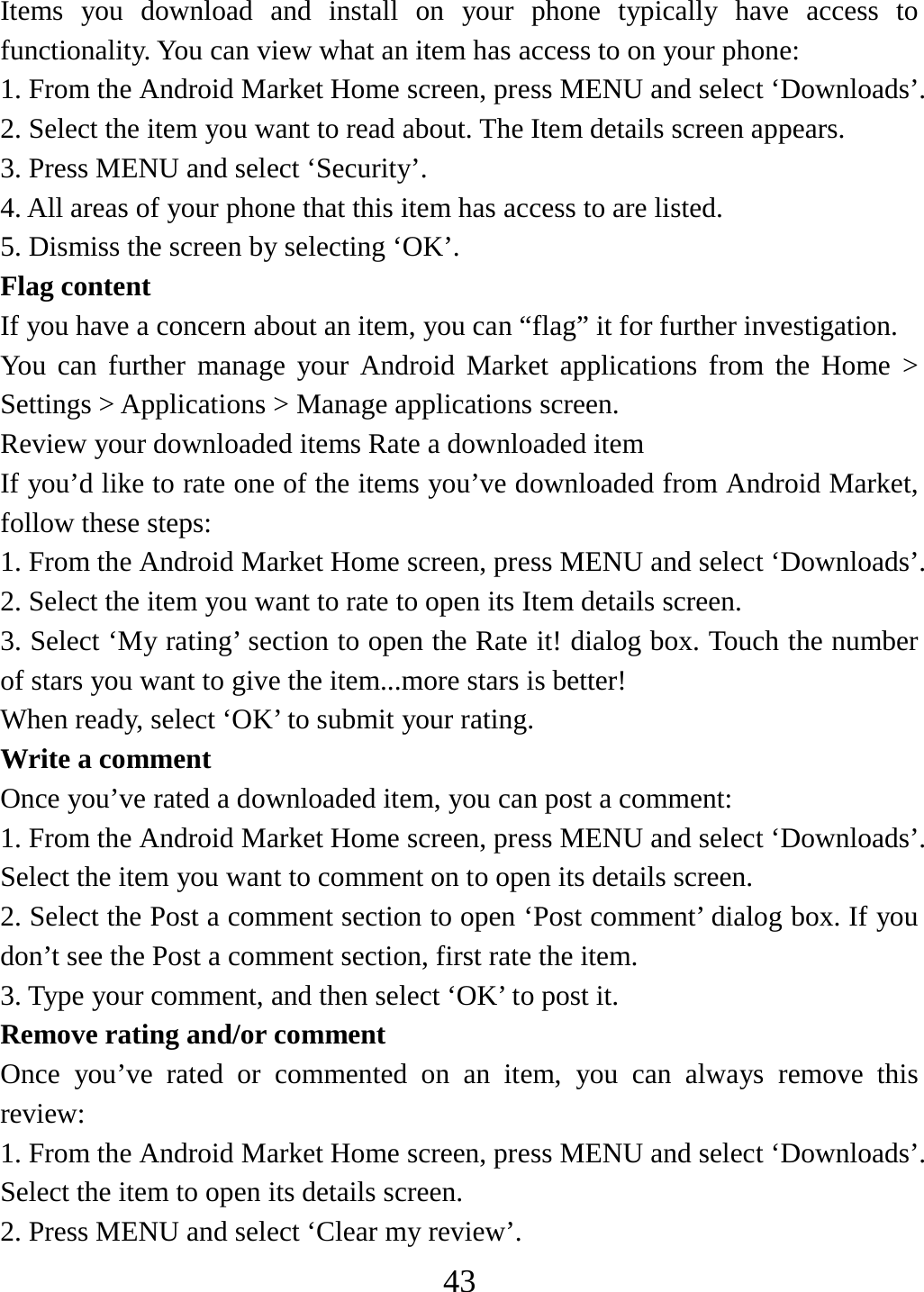   43Items you download and install on your phone typically have access to functionality. You can view what an item has access to on your phone: 1. From the Android Market Home screen, press MENU and select ‘Downloads’. 2. Select the item you want to read about. The Item details screen appears.   3. Press MENU and select ‘Security’. 4. All areas of your phone that this item has access to are listed.   5. Dismiss the screen by selecting ‘OK’.   Flag content If you have a concern about an item, you can “flag” it for further investigation.   You can further manage your Android Market applications from the Home &gt; Settings &gt; Applications &gt; Manage applications screen.   Review your downloaded items Rate a downloaded item   If you’d like to rate one of the items you’ve downloaded from Android Market, follow these steps:   1. From the Android Market Home screen, press MENU and select ‘Downloads’. 2. Select the item you want to rate to open its Item details screen.   3. Select ‘My rating’ section to open the Rate it! dialog box. Touch the number of stars you want to give the item...more stars is better! When ready, select ‘OK’ to submit your rating.   Write a comment   Once you’ve rated a downloaded item, you can post a comment:   1. From the Android Market Home screen, press MENU and select ‘Downloads’. Select the item you want to comment on to open its details screen.   2. Select the Post a comment section to open ‘Post comment’ dialog box. If you don’t see the Post a comment section, first rate the item.   3. Type your comment, and then select ‘OK’ to post it. Remove rating and/or comment   Once you’ve rated or commented on an item, you can always remove this review: 1. From the Android Market Home screen, press MENU and select ‘Downloads’. Select the item to open its details screen. 2. Press MENU and select ‘Clear my review’. 