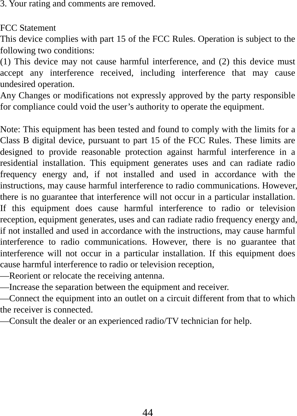   443. Your rating and comments are removed.  FCC Statement This device complies with part 15 of the FCC Rules. Operation is subject to the following two conditions: (1) This device may not cause harmful interference, and (2) this device must accept any interference received, including interference that may cause undesired operation. Any Changes or modifications not expressly approved by the party responsible for compliance could void the user’s authority to operate the equipment.  Note: This equipment has been tested and found to comply with the limits for a Class B digital device, pursuant to part 15 of the FCC Rules. These limits are designed to provide reasonable protection against harmful interference in a residential installation. This equipment generates uses and can radiate radio frequency energy and, if not installed and used in accordance with the instructions, may cause harmful interference to radio communications. However, there is no guarantee that interference will not occur in a particular installation. If this equipment does cause harmful interference to radio or television reception, equipment generates, uses and can radiate radio frequency energy and, if not installed and used in accordance with the instructions, may cause harmful interference to radio communications. However, there is no guarantee that interference will not occur in a particular installation. If this equipment does cause harmful interference to radio or television reception, —Reorient or relocate the receiving antenna. —Increase the separation between the equipment and receiver. —Connect the equipment into an outlet on a circuit different from that to which the receiver is connected. —Consult the dealer or an experienced radio/TV technician for help. 